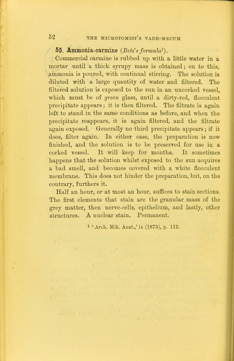 55. Ammonia-carmine {Betz's formuW). Commercial carmine is rubbed up with a little water in a mortar until a tliicki syrupy mass is obtained; on to this, '■.^mmonia is poured, with continual stirring. The solution is diluted with a large quantity of water and filtered. The filtered solution is exposed to the sun in an uncorked vessel, which must be of green glass, until a dirty-red, flocculent precipitate appears ; it is then filtered. The filtrate is again left to stand in the same conditions as before, and when the precipitate reappears, it is again filtered, and the filtrate again exposed. G-enerally no third precipitate appears; if it does, filter again. In either case, the preparation is now finished, and the solution is to be preserved for use in a corked vessel. It will keep for months. It sometimes happens that the solution whilst exposed to the sun acquires a bad smell, and becomes covered with a white flocculent membrane. This does not hinder the preparation, but, on the contrary, furthers it. Half an hour, or at most an hour, suffices to stain sections. The first elements that stain are the granular mass of the grey matter, then nerve-cells, epithelium, and lastly, other structures. A nuclear stain. Permanent.