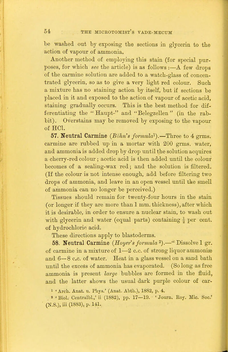 be -washed out by exposing tbe sections in glyceriu to the action of vapour of ammonia. Another method of employing this stain (for special pur- poses, for which see the article) is as follows :—A few drops of the carmine solution are added to a watch-glass of concen- trated glycerin, so as to give a very light red colour. Such a mixture has no staining action by itself, but if sections be placed in it and exposed to the action of vapour of acetic acid, staining gradually occurs. This is the best method for dif- ferentiating the  Haupt- and  Belegzellen  (in the rab- bit), Overstains may be removed by exposing to the vapour of HCl. 57. Neutral Carmine (Bdhn's formula}).—Three to 4 grms. carmine are rubbed up in a mortar with 200 grms. water, and ammonia is added drop by drop until the solution acquires a cherry-red colour; acetic acid is then added until the colour becomes of a sealing-wax red; and the solution is filtered. (If the colour is not intense enough, add before filtering two drops of ammonia, and leave in an open vessel until the smell of ammonia can no longer be perceived.) Tissues should remain for twenty-four hours in the stain (or longer if they are more than 1 mm. thickness), after which it is desirable, in order to ensure a nuclear stain, to wash out with glycerin and water (equal parts) containing | per cent, of hydrochloric acid. These directions apply to blastoderms. 58. Neutral Carmine {Hoyer's formula^).— Dissolve 1 gr. of carmine in a mixture of 1—2 c.c. of strong liquor ammonise and 6— 8 c.c. of water. Heat in. a glass vessel on a sand bath until the excess of ammonia has evaporated. (So long as free ammonia is present large bubbles are formed in the fluid, and the latter shows the usual dark purple colour of car- 1 ' Arch. Anat. u. Phys.' (Anat. Abtb.), 1882, p. 4. 9 ' Biol. Ceutralbl.,' ii (1882), pp. 17—19. ' Journ. Eoy. Mic. Soc' (N.S.), iii (1883), p. IM.