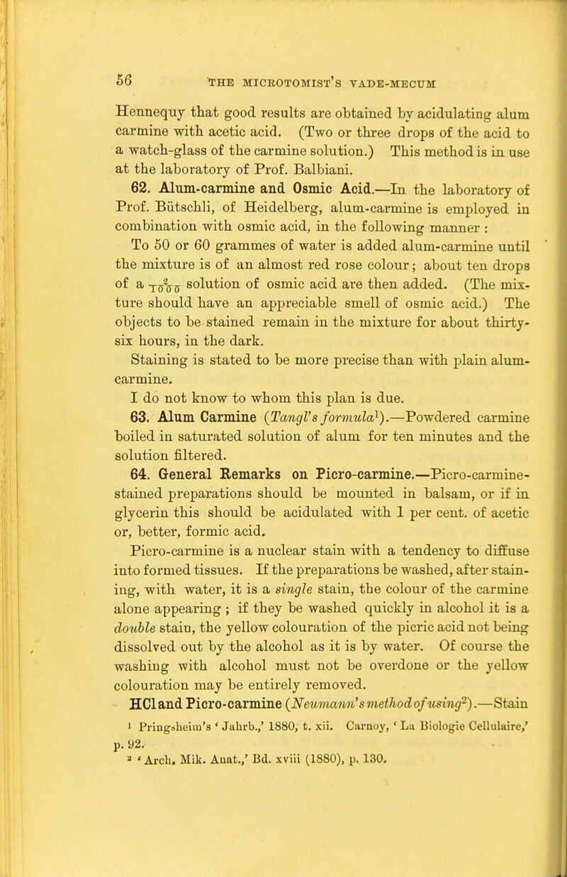 Hennequy that good results are obtained by acidulating alum carmine with acetic acid. (Two or three drops of the acid to a watch-glass of the carmine solution.) This method is in use at the laboratory of Prof. Balbiani. 62. Alum-carmine and Osmic Acid.—In the laboratory of Prof. Biitschli, of Heidelberg, alum-carmine is employed in combination with osmic acid, in the following manner : To 60 or 60 grammes of water is added alum-cai-mine until the mixture is of an almost red rose colour; about ten drops of a ygl^^ solution of osmic acid are then added. (The mix- ture should have an appreciable smell of osmic acid.) The objects to be stained remaru in the mixture for about thirty- six hours, in the dark. Staining is stated to be more precise than with plain alum- carmine. I do not know to whom this plan is due. 63. Alum Carmine {TangVs formula}).—Powdered carmine boiled in saturated solution of alum for ten minutes and the solution filtered. 64. General Remarks on Picro-carmine.—Picro-carmine- stained preparations should be mounted in balsam, or if in glycerin this should be acidulated with 1 per cent, of acetic or, better, formic acid. Picro-carmine is a nuclear stain with a tendency to diffuse into formed tissues. If the preparations be washed, after stain- ing, with water, it is a single stain, the colour of the carmine alone appearing ; if they be washed quickly in alcohol it is a double stain, the yellow colouration of the picric acid not being dissolved out by the alcohol as it is by water. Of course the washing with alcohol must not be overdone or the yellow colouration may be entirely removed. HCland Picro-carmine (Neumann's method of using^).—Stain 1 Pringslieim's ' Jahrb.,' 1880, t. xii. Caraoy, ' La Biologie Cellulaire,' p. 92. ^ 'Arch. Mik. Anat.,' Bd. xviii (1880), p. 130.