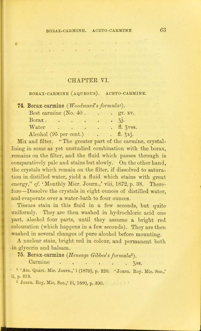 r CHAPTEE VI. BOEAX-CAKMINB (AQtrEOTJs). ACETO-CAEMINE. 74. Borax-carmine {Woodward'sformula'^). Best carmine (No. 40 . . . gr. xv. Borax Sj- Water fl. §vss. Alcoliol (95 per cent.) . . fl. ^xj. Mix and filter.  The greater part of tlie carmine, crystal- lising in some as yet unstudied combination witli tlie borax, remains on the filter, and the fluid which passes through is comparatively pale and stains but slowly. On the other hand, the crystals which remain on the filter, if dissolved to satura- tion in distilled water, yield a fluid which stains with great energy, cf. ' Monthly Micr. Journ.,' viii, 1872, p. 38. There- fore—Dissolve the crystals in eight ounces of distilled water, and evaporate over a water-bath to four ounces. Tissues stain in this fluid in a few seconds, but quite uniformly. They are then washed in hydrochloric acid one part, alcohol four parts, until they assume a bright red colouration (which happens in a few seconds). They are then •washed in several changes of pure alcohol before mounting. A nuclear stain, bright red in colour, and permanent both 'in glycerin and balsam. 75. Borax-carmine (Heneage Gibhes's formula^). Carmine jss. - 1 'Am. Quart. Mic. Journ.,' i (1879), p. 220. 'Journ. Roy. Mic. Soc.,' ii, p. 613. 2 Journ. Roy, Mic, Soc.,' iii, 1880, p. 390.