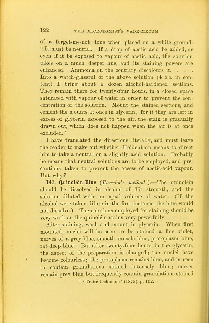 of a forget-me-not tone when placed on a white ground.  It must be neutral. If a drop of acetic acid be added, or even if it be exposed to vapour of acetic acid, the solution takes on a much deeper hue, and its staining powers are enhanced. Ammonia on the contrary discolours it. . . . Into a watch-glassful of the above solution (4 c.c. in con- tent) I bring about a dozen alcohol-hardened sections. They remain there for twenty-four hours, in a closed space saturated with vapour of water in order to prevent the con- centration of the solution. Mount the stained sections, and cement the mounts at once in glycerin ; for if they are left in excess of glycerin exposed to the air, the stain is gradually drawn out, which does not happen when the air is at once excluded. I have translated the directions literally, and must leave the reader to make out whether Heideuhain means to direct him to take a neutral or a slightly acid solution. Probably he means that neutral solutions are to be employed, and pre- cautions taken to prevent the access of acetic-acid vapour. But whv ? 147. Quinol^in-Blue (Banvier's method^).—The quinole'in should be dissolved in alcohol of 36° strength, and the solution diluted with an equal volume of water. (If the alcohol were taken dilute in the first instance, the blue would not dissolve.) The solutions employed for staining should be very weak as the quinolein stains very powerfully. After staining, wash and mount in glycerin. When first mounted, nuclei will be seen to be stained a fine violet, nerves of a grey blue, smooth muscle blue, protoplasm blue; fat deep blue. But after twenty-four hours in the glycerin, the aspect of the preparal.ion is changed; the nuclei have become colourless; the protoplasm remains blue, and is seen to contain granulations stained intensely blue; nerves remain grey blue, but frequently contain granulations stained 1 ' Traite technique ' (1875), p. 102.