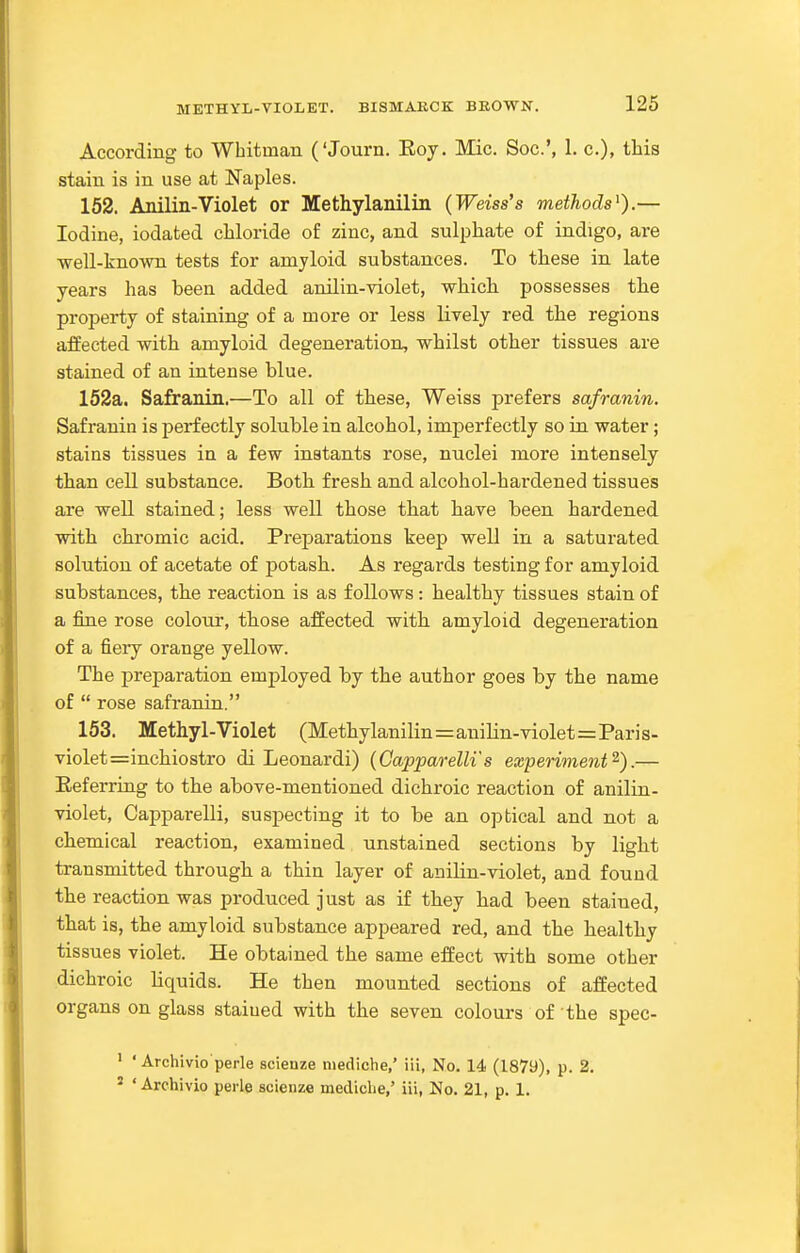 METHYL-VIOLET. BISMAKCK BROWN. According to Whitman ('Journ. Eoy. Mic. Soc.', 1. c), this stain is in use at Naples. 152. Anilin-Violet or Methylanilin {Weiss's methods^).— Iodine, iodated chloride of zinc, and sulphate of indigo, are well-known tests for amyloid substances. To these in late years has been added anilin-violet, which possesses the property of staining of a more or less lively red the regions affected with amyloid degeneration, whilst other tissues are stained of an intense blue. 152a. Safranin.—To all of these, Weiss prefers safranin. Safranin is perfectly soluble in alcohol, imperfectly so in water; stains tissues in a few instants rose, nuclei more intensely than cell substance. Both fresh and alcohol-hardened tissues are well stained; less well those that have been hardened with chromic acid. Preparations keep well in a saturated solution of acetate of potash. As regards testing for amyloid substances, the reaction is as follows: healthy tissues stain of a fine rose coIotit, those affected with amyloid degeneration of a fiery orange yellow. The j)reparation employed by the author goes by the name of  rose safranin. 153. Methyl-Violet (Methylanilin=anilin-violet=Paris- violet =inchiostro di Leonardi) {Capparelli's experiment^).— Referring to the above-mentioned dichroic reaction of anilin- violet, Capparelli, suspecting it to be an optical and not a chemical reaction, examined unstained sections by light transmitted through a thin layer of anilin-violet, and found the reaction was produced just as if they had been stained, that is, the amyloid substance appeared red, and the healthy tissues violet. He obtained the same effect with some other dichroic liquids. He then mounted sections of affected organs on glass stained with the seven colours of the spec- • ' Archivio perle scienze niediche,' iii, No. 14 (1879), p. 2. ' ' Archivio perle scienze mediclie,' iii, No. 21, p. I.