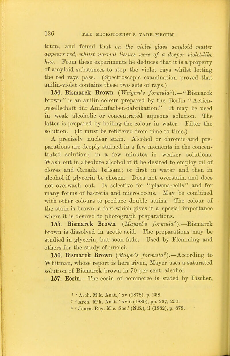 trum, and found that on the violet glass amyloid matter appears red, whilst normal tissues were of a deeper violet-like hue. From these experiments he deduces that it is a property of amyloid substances to stop the violet rays whilst letting the red rays pass. (Spectroscopic examination proved that anilin-violet contains these two sets of rays.) 154. Bismarck Brown (Weigert's formula^).—Bismarck brown is an auilin colour prepared by the Berlin  Actien- gesellschaft fiir Anilinfarben-fabrikation. It may be used in weak alcoholic or concentrated aqueous solution. The latter is prepared by boiling the colour in water. Filter the solution. (It must be refiltered from time to time.) A precisely nuclear stain. Alcohol or chromic-acid pre- parations are deeply stained in a few moments in the concen- trated solution; in a few minutes in weaker solutions. Wash out in absolute alcohol if it be desired to employ oil of cloves and Canada balsam; or first in water and then in alcohol if glycerin be chosen. Does not overstain, and does not overwash out. Is selective for  plasma-cells and for many forms of bacteria and micrococcus. May be combined with other colours to produce double stains. The colour of the stain is brown, a fact which gives it a special importance where it is desired to photograph preparations. 155. Bismarck Brown (Mayzel's formula'^).—Bismarck brown is dissolved in acetic acid. The prepai*ations may be studied in glycerin, but soon fade. Used by Flemming and others for the study of nuclei. 156. Bismarck Brown {Mayer's formula^).—According to Whitman, whose report is here given, Mayer uses a saturated solution of Bismarck brown in 70 per cent, alcohol. 157. Eosin.—The eosin of commerce is stated by Fischer, 1 ' Arch. Mik. Aniit.,' .\v (1878), p. 258. - ' Arch. Mik. Anat.,' xviii (1880), pp. 237, 250.