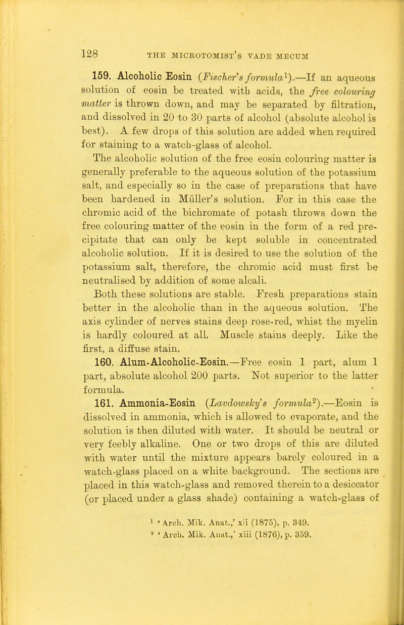 159. Alcoholic Eosin (Fischer's formula'^).—If an aqueous solution of eosin be treated with acids, the free coloming matter is thrown down, and may be se^jarated by filtration, and dissolved in 20 to 30 parts of alcohol (absolute alcohol is best). A few drops of this solution are added when required for staining to a watch-glass of alcohol. The alcoholic solution of the free eosin colourinsr matter is generally preferable to the aqueous solution of the potassium salt, and especially so in the case of preparations that have been hardened in Miiller's solution. For in this case the chromic acid of the bichromate of potash throws down the free colouring matter of the eosin in the form of a red pre- cipitate that can only be kept soluble in concentrated alcoholic solution. If it is desired to use the solution of the potassium salt, therefore, the chromic acid must first be neutralised by addition of some alcali. Both these solutions are stable. Fresh preparations stain better in the alcoholic than in the aqueous solution. The axis cylinder of nerves stains deep rose-red, whist the myelin is hardly coloured at all. Muscle stains deeply. Like the first, a diffuse stain. 160. Alum-Alcoholic-Eosin.—Free eosin 1 pai-t, alum 1 part, absolute alcohol 200 parts. Not superior to the latter formula. 161. Ammonia-Eosin (Lavdowsky's formula^).—Eosin is dissolved in ammonia, which is allowed to evaporate, and the solution is then diluted vdth water. It should be neutral or very feebly alkahne. One or two drops of this are diluted with water until the mixture appears barely coloured in a watch-glass placed on a white background. The sections are placed in this watch-glass and removed therein to a desiccator (or placed under a glass shade) containing a watch-glass of » « Arch. Mik. Anat.,' xii (1875), p. 349. » ' Arch. Mik. Aimt., xiii (1876), p. 359.