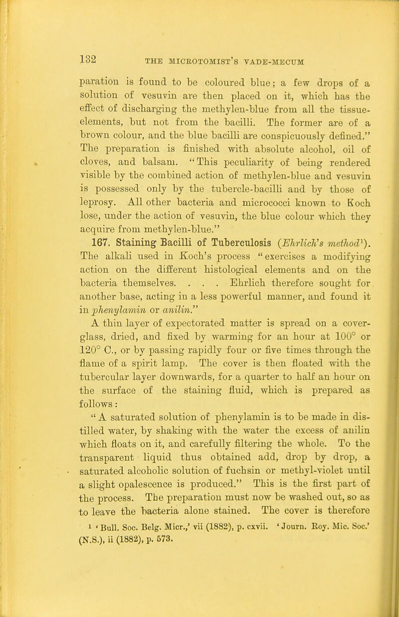 paration is found to be coloured blue; a few drops of a solution of vesuvin are then placed on it, wliich has the effect of discharging the methylen-blue from all the tissue- elements, but not from the bacilli. The former are of a brown colour, and the blue bacilli are conspicuously defined. The preparation is finished with absolute alcohol, oil of cloves, and balsam.  This peculiarity of being rendered visible by the combined action of methylen-blue and vesuvin is possessed only by the tubercle-bacilli and by those of leprosy. All other bacteria and micrococci known to Koch lose, under the action of vesuvin, the blue colour which they acquire from methylen-blue. 167. Staining Bacilli of Tuberculosis (EJirlich's method^). The alkali used in Koch's process exercises a modifying action on the different histological elements and on the bacteria themselves. . . . Ehrlich therefore sought for another base, acting in a less powerful manner, and found it in phenylamin or anilin. A thin layer of expectorated matter is spread on a cover- glass, dried, and fixed by warming for an hour at 100° or 120° C, or by passing rapidly four or five times through the flame of a spirit lamp. The cover is then floated with the tubercular layer downwards, for a quarter to half an hour on the surface of the staining fluid, which is prepared as follows:  A saturated solution of phenylamin is to be made in dis- tilled water, by shaking with the water the excess of anilin which floats on it, and carefully filtering the whole. To the transparent liquid thus obtained add, di'op by drop, a saturated alcoholic solution of fuchsin or methyl-violet until a slight opalescence is produced. This is the first part of the process. The preparation must now be washed out, so as to leave the bacteria alone stained. The cover is therefore 1 ' Bull. Soc. Belg. Micr.,' vii (1882), p. cxvii. ' Jouru. Roy. Mic. Soc' (N.S.), ii (1882), p. 573.
