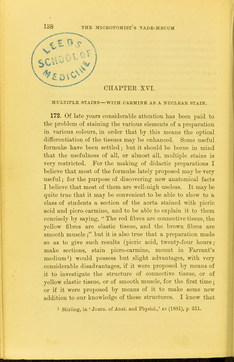 CHAPTEE XVI. MULTIPLE STAINS—WITH CARMINE AS A NUCLEAE STAIN. 172. Of late years considerable attention has been paid to the problem of staining the various elements of a preparation in various colours, in order that by tbis means the optical differentiation of the tissues may be enhanced. Some useful formulae have been settled; but it should be borne in mind that the usefulness of all, or almost all, multiple stains is very restricted. For the making of didactic preparations I believe that most of the formulae lately proposed may be very useful; for the purpose of discovering new anatomical facts I believe that most of them are well-nigh useless. It may be quite true that it may be convenient to be able to show to a class of students a section of the aorta stained with picric acid and picro-carmine, and to be able to explain it to them concisely by saying,  The red fibres are connective tissue, the yellow fibres are elastic tissue, and the brown fibres are smooth muscle; but it is also true that a preparation made so as to give such results (picric acid, twenty-four hours; make sections, stain picro-carmine, mount in Farrant's medium^) would possess but slight advantages, with very considerable disadvantages, if it were proposed by means of it to investigate the structure of connective tissue, or of yellow elastic tissue, or of smooth muscle, for the first time; or if it were proposed by means of it to make some new addition to our knowledge of these structures. I know that