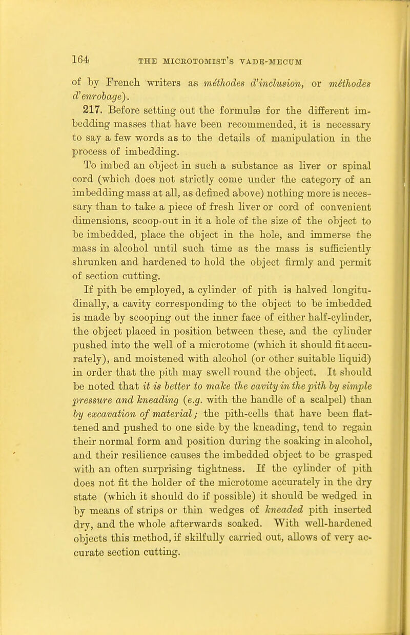 of by Prencli writers as methodes d'indusion, or mHhodes d'enrobage). 217. Before setting out the fornmlse for the different im- bedding masses that have been recommended, it is necessary to say a few words as to the details of manipulation in the j)rocess of imbedding. To imbed an object in such a substance as liver or spinal cord (which does not strictly come under the category of an imbedding mass at all, as defined above) nothing more is neces- sary than to take a piece of fresh liver or cord of convenient dimensions, scoop-out in it a hole of the size of the object to be imbedded, place the object in the hole, and immerse the mass in alcohol until such time as the mass is sufficiently shrunken and hardened to hold the object firmly and permit of section cutting. If pith be employed, a cylinder of pith is halved longitu- dinally, a cavity corresponding to the object to be imbedded is made by scooping out the inner face of either half-cylinder, the object placed in position between these, and the cylinder pushed into the well of a microtome (which it should fit accu- rately), and moistened with alcohol (or other suitable liquid) in order that the pith may swell round the object. It should be noted that it is better to make the cavity in the pith by simple pressure and kneading (e.g. with the handle of a scalpel) than by excavation of material; the pith-cells that have been flat- tened and pushed to one side by the kneading, tend to regain their normal form and position during the soaking in alcohol, and their resilience causes the imbedded object to be grasped with an often surprising tightness. If the cylinder of pith does not fit the holder of the microtome accurately in the dry state (which it should do if possible) it should be wedged iu by means of strips or thin wedges of kneaded pith inserted dry, and the whole afterwards soaked. With well-hardened objects this method, if skilfully carried out, allows of very ac- curate section cutting.