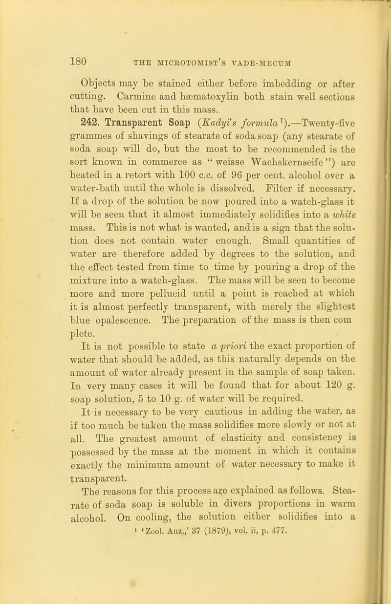 Objects may be stained either before imbedding or after cutting. Carmine and lisematoxyliu botli stain well sections that bave been cut in tbis mass. 242. Transparent Soap (Eadyi's formula'^).—Twenty-five grammes of shavings of stearate of soda soap (any stearate of soda soap will do, but the most to be recommended is the sort known in commerce as  weisse Wachskernseife) are heated in a retort with 100 c.c. of 96 per cent, alcohol over a water-bath until the whole is dissolved. Filter if necessary. If a drop of the solution be now poured into a watch-glass it will be seen that it almost immediately solidifies into a white mass. This is not what is wanted, and is a sign that the solu- tion does not contain water enough. Small quantities of water are therefore added by degrees to the solution, and the effect tested from time to time by pouring a drop of the mixture into a watch-glass. The mass will be seen to become more and more pellucid until a point is reached at which it is almost perfectly transparent, with merely the sHghtest blue opalescence. The preparation of the mass is then com plete. It is not possible to state a priori the exact proportion of water that should be added, as this naturally depends on the amount of water already present in the sample of soap taken. In very many cases it will be found that for about 120 g. soap solution, 5 to 10 g. of water will be required. It is necessary to be very cautious in adding the water, as if too much be taken the mass solidifies more slowly or not at all. The greatest amount of elasticity and consistency is possessed by the mass at the moment in which it contains exactly the minimum amount of water necessary to make it transparent. The reasons for tliis process are explained as follows. Stea- rate of soda soap is soluble in divers proportions in warm alcohol. On cooling, the solution either solidifies into a ' 'Zool. Anz.,' 37 (1879), vol. ii, p. 477. o