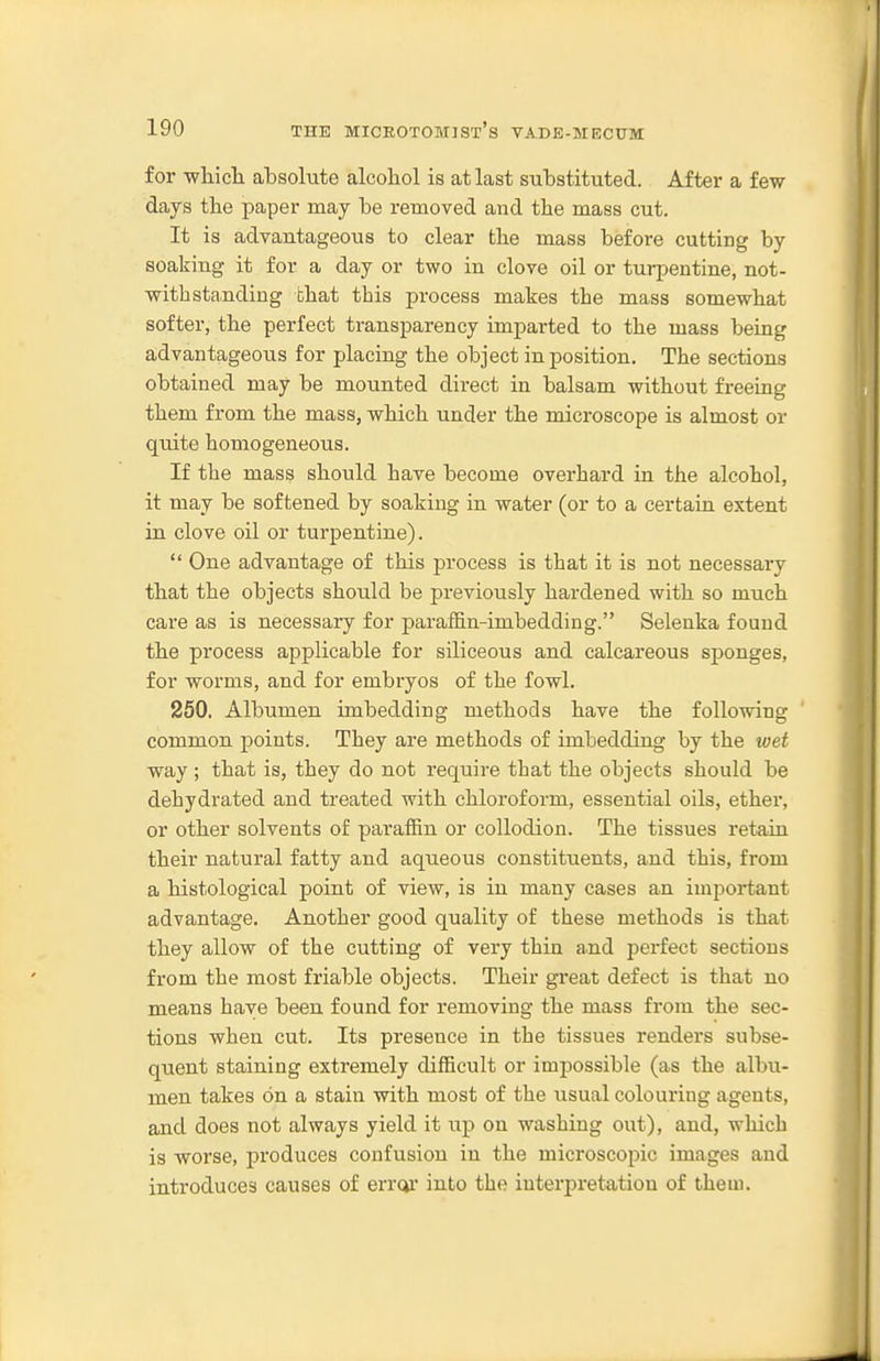 for wliiclL absolute alcoliol is at last substituted. After a few- days the paper may be removed and the mass cut. It is advantageous to clear tlie mass before cutting by soaking it for a day or two in clove oil or turpentine, not- withstanding chat this process makes the mass somewhat softer, the perfect transparency imparted to the mass being advantageous for placing the object in position. The sections obtained may be mounted direct in balsam without freeing them from the mass, which under the microscope is almost or quite homogeneous. If the mass should have become overhard in the alcohol, it may be softened by soaking in water (or to a certain extent in clove oil or turpentine).  One advantage of this process is that it is not necessaiy that the objects should be previously hardened with so much care as is necessary for paraffin-imbedding. Selenka found the process applicable for siliceous and calcareous sponges, for worms, and for embryos of the fowl. 250. Albumen imbedding methods have the following common points. They are methods of imbedding by the wet way ; that is, they do not require that the objects should be dehydrated and treated with chloroform, essential oils, ether, or other solvents of paraffin or collodion. The tissues retain their natural fatty and aqueous constituents, and this, from a histological point of view, is in many cases an important advantage. Another good quality of these methods is that they allow of the cutting of very thin and perfect sections from the most friable objects. Their great defect is that no means have been found for removing the mass from the sec- tions when cut. Its presence in the tissues renders subse- quent staining extremely difficult or impossible (as the albu- men takes on a stain with most of the usual colouring agents, and does not always yield it up on washing out), and, which is worse, produces confusion in the microscopic images and introduces causes of erroi' into the interpretation of them.