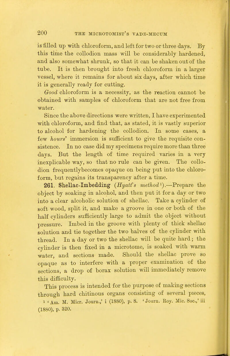 is filled up witli cUorofoim, and left for two or three days. By this time the collodion mass will be considerably hardened, and also somewhat shrunlc, so that it can be shaken out of the tube. It is then brought into fresh chlorofonn in a larger vessel, where it remains for about six days, after which time it is generally ready for cutting. Good chloroform is a necessity, as the reaction cannot be obtained with samples of chloroform that are not free from water. Since the above directions were written, I have experimented with chloroform, and find that, as stated, it is vastly superior to alcohol for hardening the collodion. In some cases, a few hours* immersion is sufficient to give the requisite con- sistence. In no case did my specimens require more than three days. But the length of time required varies in a very inexplicable way, so that no rule can be given. The collo- dion frequentlybecomes opaque on being put into the chloro- form, but regains its transparency after a time. 261. Shellac-Imbedding (Hyatt's method^).—Prepare the object by soaking in alcohol, and then put it for a day or two into a clear alcoholic solution of sheUac. Take a cylinder of soft wood, split it, and make a groove in one or both of the balf cylinders sufficiently large to admit the object without pressure. Imbed in the groove with plenty of thick shellac solution and tie together the two halves of the cylinder with thread. In a day or two the shellac will be quite hard; the cylinder is then fixed in a microtome, is soaked with warm water, and sections made. Should the shellac prove so opaque as to interfere with a proper examination of the sections, a drop of borax solution will immediately remove this difficulty. This process is intended for the purpose of making sections through hard chitinous organs consisting of several pieces, 1 ' Am. M. Micr. Jouru.,* i (1880), p. 8. ' Jouin. Roy. Mic. Soc.,' iii (1880), p. 320.