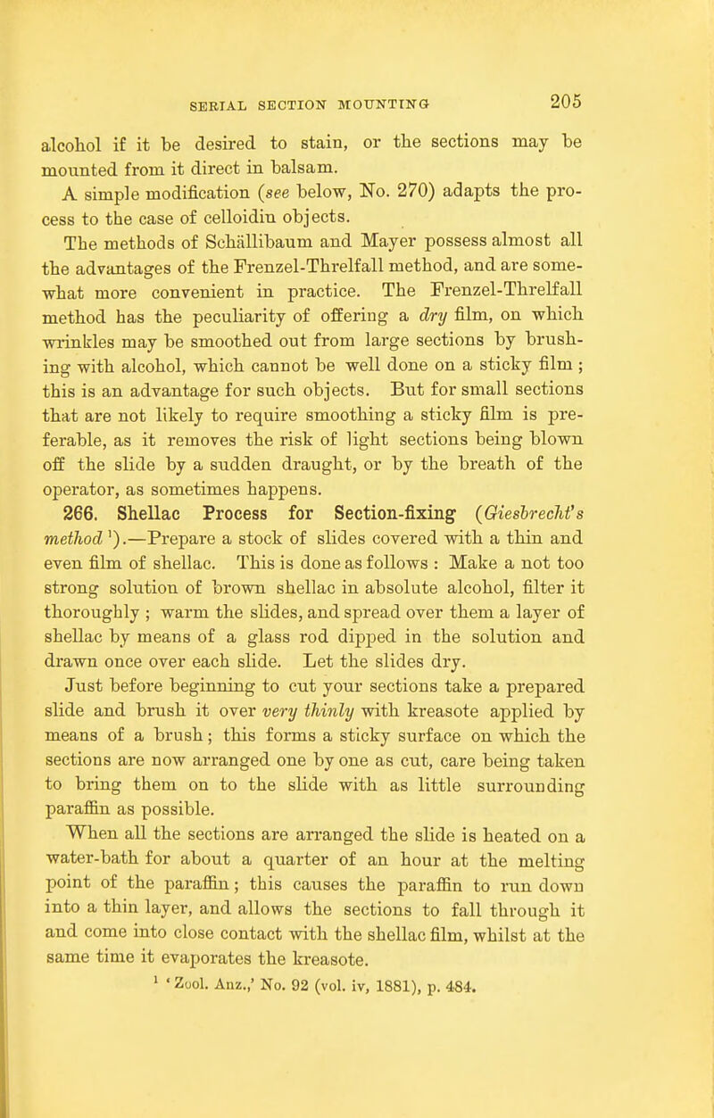 alcohol if it be desired to stain, or tlie sections may be mounted from it direct in balsam. A simple modification (see below, No. 270) adapts the pro- cess to the case of celloidin objects. The methods of Schallibaum and Mayer possess almost all the advantages of the Frenzel-Threlfall method, and are some- what more convenient in practice. The Frenzel-Threlfall method has the peculiarity of offering a dry film, on which wrinkles may be smoothed out from large sections by brush- ing with alcohol, which cannot be well done on a sticky film ; this is an advantage for such objects. Biit for small sections that are not likely to require smoothing a sticky film is pre- ferable, as it removes the risk of light sections being blown off the slide by a sudden draught, or by the breath of the operator, as sometimes happens. 266. Shellac Process for Section-fixing (GieshrecJifs metlwd').—Prepare a stock of slides covered with a thin and even film of shellac. This is done as follows : Make a not too strong solution of brown shellac in absolute alcohol, filter it thoroughly ; warm the slides, and spread over them a layer of shellac by means of a glass rod dipped in the solution and drawn once over each slide. Let the slides dry. Just before beginning to cut your sections take a prepared slide and brush it over very thinly with kreasote applied by means of a brush; this forms a sticky surface on which the sections are now arranged one by one as cut, care being taken to bring them on to the sHde with as little surrounding paraffin as possible. When all the sections are an-anged the slide is heated on a water-bath for about a quarter of an hour at the melting point of the paraffin; this causes the paraffin to run down into a thin layer, and allows the sections to fall through it and come into close contact with the shellac film, whilst at the same time it evaporates the kreasote.