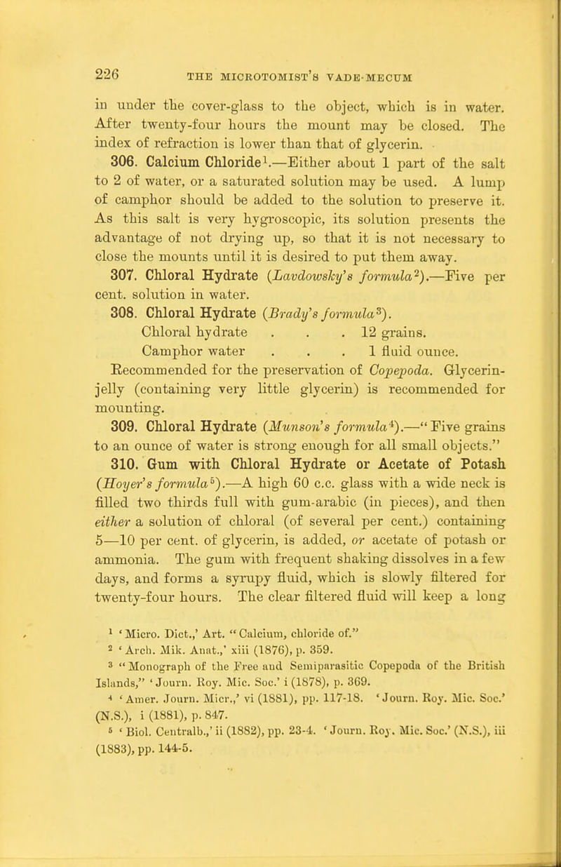 in under tHe cover-glass to the object, which is in water. After twenty-four hours the mount may be closed. The index of refraction is lower than that of glycerin. 306. Calcium Chloridei.—Either about 1 part of the salt to 2 of water, or a saturated solution may be used. A lump of camphor should be added to the solution to preserve it. As this salt is very hygroscopic, its solution presents tbe advantage of not drying up, so that it is not necessary to close the mounts until it is desired to put tbem away. 307. Chloral Hydrate {Lavdowsky's formula^).—Five per cent, solution in water. 308. Chloral Hydrate (Brady's formula^). Chloral hydrate . . .12 grains. Camphor water ... 1 fluid ounce. Recommended for the preservation of Copepoda. Glycerin- jelly (containing very little glycerin) is recommended for mounting. 309. Chloral Hydrate (Munson's formula'^).—Five grains to an ounce of water is strong enough for all small objects. 310. Gum with Chloral Hydrate or Acetate of Potash (Hoyer's formula^).—A high 60 c.c. glass with a wide neck is filled two thirds full with gum-arabic (in pieces), and then either a solution of chloral (of several per cent.) containing 5—10 per cent, of glycerin, is added, or acetate of potash or ammonia. The gum with frequent shaking dissolves in a few days, and forms a syrupy fluid, which is slowly filtered for twenty-four hours. The clear filtered fluid will keep a long ' ' Micro. Diet.,' Art.  Calcium, chloride of. 2 'Arch. Mik. Anat.,' xiii (1876), p. 359. 3 Monograph of the Free and Seniipnrasitic Copepoda of the British Islands, ' Journ. Roy. Mic. Soc' i (1878), p. 3G9. * ' Ainer. .lourn. Micr.,' vi (1881), pp. 117-18. ' Jourii. Roy. Mic. Soc' (N.S.), i (1881), p. 847. 6 • Biol. Ceutralb.,' ii (1882), pp. 23-4. ' Journ. Roy. Mic. Soc' (N.S.), iii (1883), pp. 144-5.