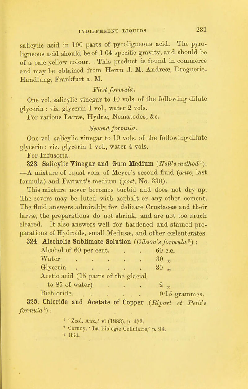 salicylic acid in 100 parts of pyroligneous acid. The pyro- ligneous acid should be of 1-04 specific gravity, and should be of a pale yellow colour. This product is found in commerce and may be obtained from Herrn J. M. Andreoe, Droguerie- Handlung, Frankfurt a. M. First formula. One vol. salicylic vinegar to 10 vols, of the following dilute glycerin : viz. glycerin 1 vol., water 2 vols. For various Larvae, Hydrse, Nematodes, &c. Second formula. One vol. salicylic vinegar to 10 vols, of the following dilute glycerin: viz. glycerin 1 vol., water 4 vols. For Infusoria. 323. Salicylic Vineg^ar and Gum Medium {NolVs method^). —A mixture of equal vols, of Meyer's second fluid (ante, last formula) and Farrant's medium (post, No. 330). This mixture never becomes turbid and does not dry up. The covers may be luted with asphalt or any other cement. The fluid answers admirably for delicate Crustaceae and their larvse, the preparations do not shrink, and are not too much cleared. It also answers well for hardened and stained pre- parations of Hydroids, small Medusae, and other coelenterates. 324. Alcoholic Sublimate Solution (Gibson's forrmda) : Alcohol of 60 per cent. . . 60 c.c. Water 30 „ Glycerin ..... 30 „ Acetic acid (15 parts of the glacial to 85 of water) . . . 2 „ Bichloride. .... 0-15 grammes. 325. Chloride and Acetate of Copper (Bipart et Fetit's formula^) : ' ' Zool. Auz.,' vi (1883), p. 472. 2 Carnoy, ' La Biologic Colluluire,' p. 94. 3 Ibid.