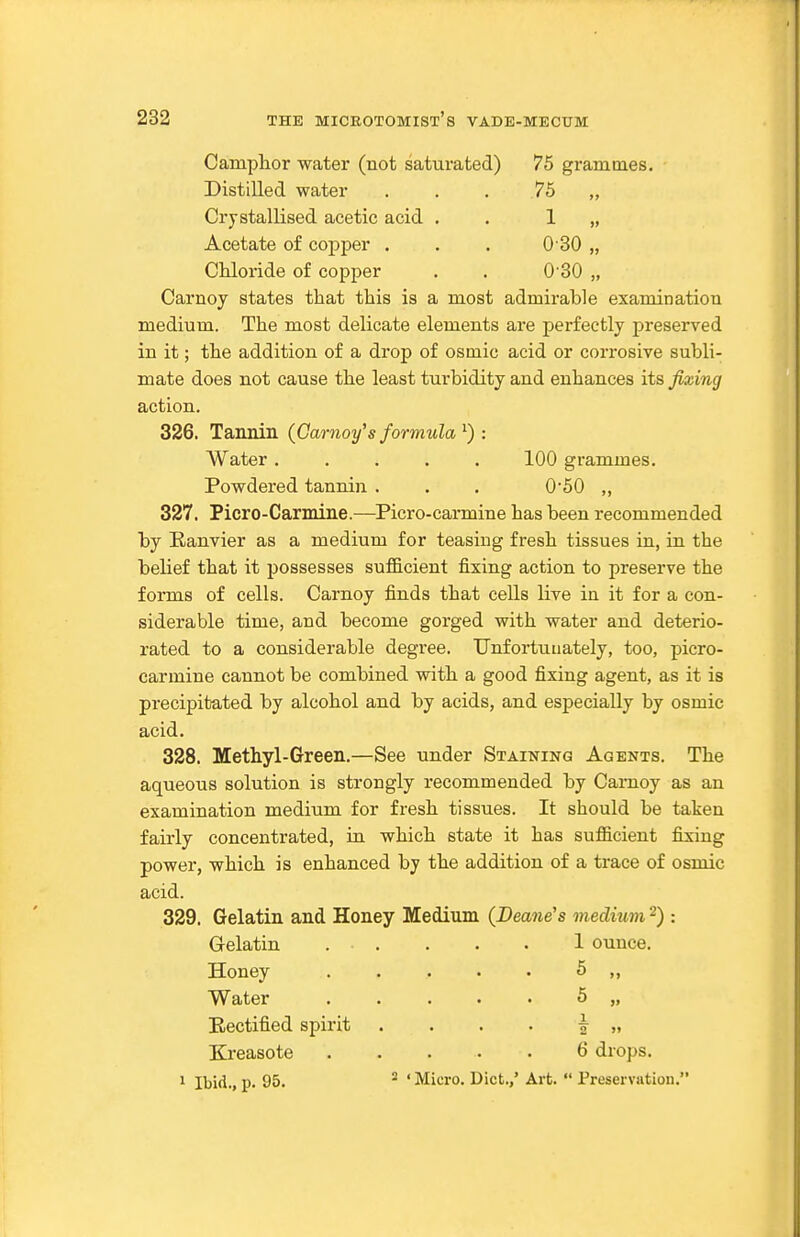 Camphor water (not saturated) 75 grammes. Distilled water . . . 75 „ Crystallised acetic acid , . 1 „ Acetate of copper . . . O SO „ Chloride of copper . . 0'30 „ Carnoy states that this is a most admirable examinatiou medium. The most delicate elements are perfectly preserved in it; the addition of a drop of osmic acid or corrosive subli- mate does not cause the least turbidity and enhances its fixing action. 326. Tannin (Garnoy's formula ^) : Water ..... 100 grammes. Powdered tannin . . . 050 ,, 327. Picro-Carmine.—Picro-carmine has been recommended by Eanvier as a medium for teasing fresh tissues in, in the belief that it possesses sufficient fixing action to preserve the forms of cells. Carnoy finds that cells live in it for a con- siderable time, and become gorged with water and deterio- rated to a considerable degree. Unfortunately, too, picro- carmine cannot be combined with a good fixing agent, as it is precipitated by alcohol and by acids, and especially by osmic acid. 328. Methyl-Green.—See under Staining Agents. The aqueous solution is strongly recommended by Carnoy as an examination medium for fresh tissues. It should be taken fairly concentrated, in which state it has sufficient fixing power, which is enhanced by the addition of a trace of osmic acid. 329. Gelatin and Honey Medium (Deane's medium -) : Gelatin 1 ounce. Honey Water Rectified spirit Kreasote 1 Ibid., p. 95. 6 5 6 drops. 2 ' Micro. Diet.,' Art.  Preservation.