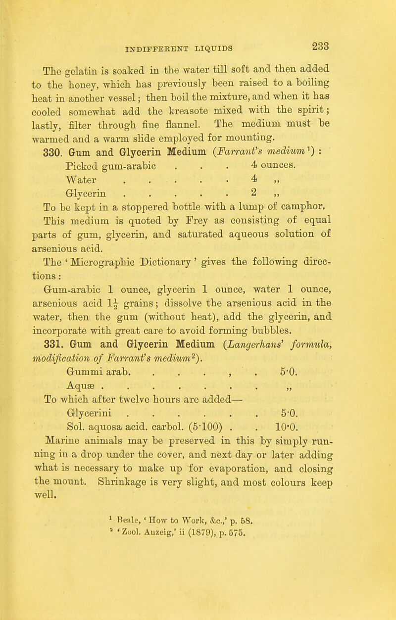 The gelatin is soaked in the water till soft and then added to the honey, which has previously been raised to a boiling heat in another vessel; then boil the mixture, and when it has cooled somewhat add the kreasote mixed with the spirit; lastly, filter through fine flannel. The medium must be warmed and a warm slide employed for mounting. 330. Gum and Glycerin Medium (Farrant's medium ^) : Picked gum-arabic ... 4 ounces. Water ..... 4 „ Glycerin. ..... 2 ,, To be kept in a stoppered bottle with a lump of camphor. This medium is quoted by Frey as consisting of equal parts of gum, glycerin, and saturated aqueous solution of arsenious acid. The ' Micrographic Dictionary ' gives the following direc- tions : Grum-arabic 1 ounce, glycerin 1 ounce, water 1 ounce, arsenious acid 1^ grains; dissolve the arsenious acid in the water, then the gum (without heat), add the glycerin, and incorporate with great care to avoid forming bubbles. 331. Gum and Glycerin Medium {Langerhans' formula, modification of Farrant's medium^). Gummi arab. . . . , . 5*0. Aquae ....... „ To which after twelve hours are added— Glycerini . . . . . . 5'0. Sol. aquosa acid, carbol. (5100) . . lO'O. Marine animals may be preserved in this by simply run- ning in a drop under the cover, and next day or later adding what is necessary to make up for evaporation, and closing the mount. Shrinkage is very slight, and most colours keep well. ^ Beale, ' How to Work, &c.,' p. 68.  'Zuol. Auzeig,' ii (1879), p. 575.