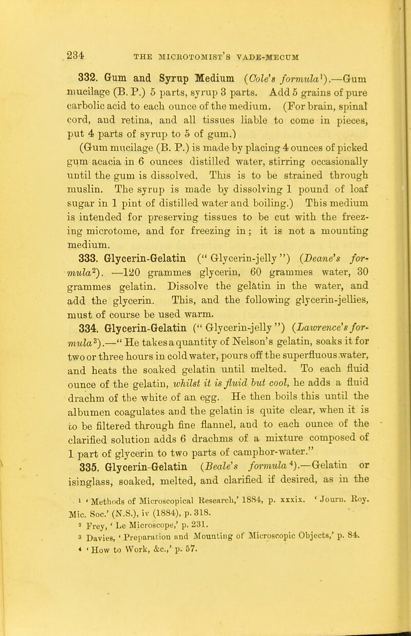 332. Gum and Syrup Medium {Cole's formula^).—Gum mucilage (B. P.) 5 parts, syrup 3 parts. Add 6 grains of pure carbolic acid to eacli ounce of tlie medium. (For brain, spinal cord, and retina, and all tissues liable to come in pieces, put 4 parts of syrup to 5 of gum.) (Grum mucilage (B. P.) is made by placing 4 ounces of picked gum acacia in 6 ounces distilled water, stirring occasionally until the gum is dissolved. This is to be strained through muslin. The syrup is made by dissolving 1 pound of loaf sugar in 1 pint of distilled water and boiling.) This medium is intended for preserving tissues to be cut with the fi-eez- ing microtome, and for freezing in ; it is not a mounting medium. 333. Glycerin-Gelatin ( aiycerin-jelly) {Beam's for- mula^). —120 grammes glycerin, 60 grammes water, 30 grammes gelatin. Dissolve the gelatin in tbe water, and add tbe glycerin. This, and the following glycerin-jellies, must of course be used warm. 334. Glycerin-Gelatin ( G-lycerin-jelly) {Lawrence's for- mula^).— He takes a quantity of Nelson's gelatin, soaks it for two or tbree bours in cold water, pours off the superfluous water, and heats tbe soaked gelatin until melted. To eacb fluid ounce of the gelatin, whilst it is fluid but cool, be adds a fluid dracbm of the white of an egg. He tben boils this until tbe albumen coagulates and the gelatin is quite clear, wben it is to be filtered through fine flannel, and to each ounce of the clarified solution adds 6 drachms of a mixture composed of 1 part of glycerin to two parts of camphor-water. 335. Glycerin-Gelatin {Beale's /omttZa).—Gelatin or isinglass, soaked, melted, and clarified if desired, as in tbe » ' Methods of Microscopical Research,' 1884, p. xxxix. ' Jouru. Roy. Mic. Soc' (N.S.), iv (1884), p. 318. 2 Frey, ' Le Microscope,' p. 231. 3 DavieB, ' Preparation imd Mouuling of Microscopic Objects,' p. 84. * ' How to Work, &c.,' p. 57.