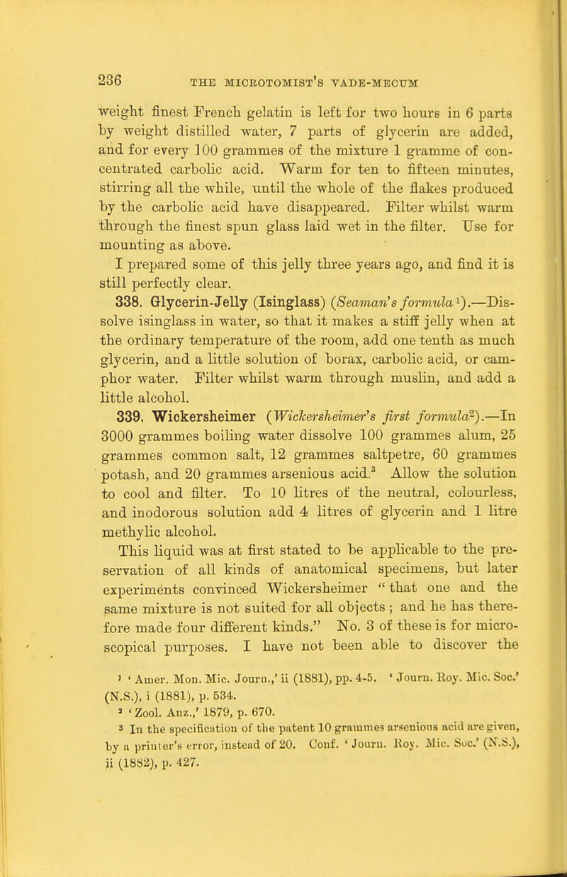 weiglit finest Frencli gelatin is left for two hours in 6 parts by weight distilled water, 7 parts of glycerin are added, and for every ] 00 grammes of the mixture 1 gramme of con- centrated carbolic acid. Warm for ten to fifteen minutes, stirring all the while, until the whole of the flakes produced by the carbolic acid have disajjpeared. Filter whilst warm through the finest spun glass laid wet in the filter. Use for mounting as above. I prepared some of this jelly three years ago, and find it is still perfectly clear. 338. Glycerin-Jelly (Isinglass) (Seaman's formula^).—Dis- solve isinglass in water, so that it makes a stifE jelly when at the ordinary temperature of the room, add one tenth as much glycerin, and a little solution of borax, carbolic acid, or cam- phor water. Filter whilst warm through muslin, and add a little alcohol. 339. Wickersheimer (Wickerslieimer's first formula'^).—In 3000 grammes boiling water dissolve 100 grammes alum, 25 grammes common salt, 12 grammes saltpetre, 60 grammes potash, and 20 grammes arseuious acid.^ Allow the solution to cool and filter. To 10 litres of the neutral, colourless, and inodorous solution add 4 litres of glycerin and 1 litre methylic alcohol. This liquid was at first stated to be applicable to the pre- servation of all kinds of anatomical specimens, but later experiments convinced Wickersheimer  that one and the same mixture is not suited for all objects ; and he has there- fore made four different kinds. No. 3 of these is for micro- scopical purposes. I have not been able to discover the ' ' Amer. Mon. Mic. Journ.,' ii (1881), pp. 4-5. ' Journ. Eoy. Mic. Soc' (N.S.), i (1881), p. 534. ' ' Zool. Auz.,' 1879, p. 670. 3 In the spccificiition of the patent 10 grammes arsenious acid are given, by a printer's error, instead of 20. Conf. ' Jouru. Roy. Mic. Soc' (N.S.), ii (1882), p. 427.