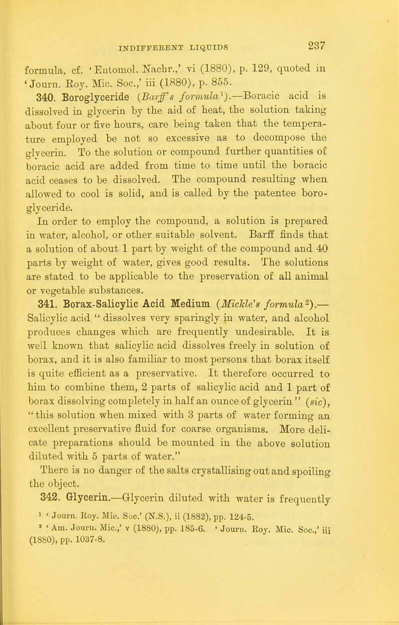 formula, cf. 'Eutomol. Nachr.,' vi (1880), p. 129, quoted iu ' Journ. Roy. Mic. Soc.,' iii (1880), p. 855. 340. Borogiyceride (Barff's formula^).—Boracic acid is dissolved in glycerin by tlie aid of heat, the solution taking about four or five hours, care being taken that the tempera- ture employed be not so excessive as to decompose the glycerin. To the solution or compound further quantities of boracic acid are added from time to time until the boracic acid ceases to be dissolved. The compound resulting when allowed to cool is solid, and is called by the patentee boro- giyceride. In order to employ the compound, a solution is prepared in water, alcohol, or other suitable solvent. Barff finds that a solution of about 1 part by weight of the compound and 40 parts by weight of water, gives good results. The solutions are stated to be applicable to the preservation of all animal or vegetable substances. 341. Borax-Salicylic Acid Medium (MicMe's formula^).— Salicylic acid  dissolves very sparingly in water, and alcohol produces changes which are frequently undesirable. It is well known that salicylic acid dissolves freely in solution of borax, and it is also familiar to most persons that borax itself is quite efficient as a preservative. It therefore occurred to him to combine them, 2 parts of salicylic acid and 1 part of borax dissolving completely in half an ounce of glycerin  (sic),  this solution when mixed with 8 parts of water forming an excellent preservative fluid for coarse organisms. More deli- cate preparations should be mounted in the above solution diluted with 5 parts of water. There is no danger of the salts crystallising out and spoiling the object. 342. Glycerin.—Glycerin diluted with water is frequently ' ' Journ. Koy. Mio. Sue' (N.S.), ii (1882), pp. 124-5. ' ' Am. Journ. Mic.,' v (1880), pp. 185-6. ' Journ. Roy. Mic. Soc.,' iii (1880), pp. 1037-8.