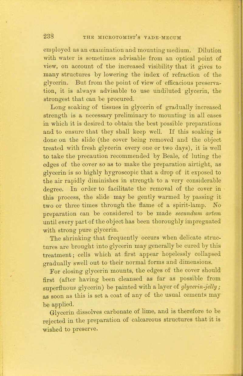 employed as an examination and mounting medium. Dilution with water is sometimes advisable from an optical point of view, on account of the increased visibility that it gives to many structures by lowering the index of refraction of the glycerin. But from the point of view of efficacious preserva- tion, it is always advisable to use undiluted glycerin, the strongest tliat can be procured. Long soaking of tissues in glycerin of gradually increased strength is a necessary preliminary to mounting in all cases in which it is desired to obtain the best possible preparations and to ensure that they shall keep well. If this soaking is done on the slide (the cover being removed and the object treated with fresh glycei'in every one or two days), it is well to take the precaution recommended by Beale, of luting the edges of the cover so as to make the preparation aii'tight, as glycerin is so highly hygroscopic that a drop of it exposed to the air rapidly diminishes in strength to a very considerable degree. In order to facilitate the removal of the cover in this process, the slide may be gently warmed by passing it two or three times through the flame of a spirit-lamp. No preparation can be considered to be made secundum artem until every part of the object has been thoroughly impregnated with strong pure glycerin. The shrinking that frequently occurs when delicate struc- tures are brought into glycerin may generally be cured by this treatment; cells which at fij-st appear hopelessly collapsed gradually swell out to their normal forms and dimensions. For closing glycerin mounts, the edges of the cover should first (after having been cleansed as far as possible from superfluous glycerin) be painted with a layer of glycerin-jelly ; as soon as this is set a coat of any of the usual cements may be applied. Glycerin dissolves carbonate of lime, and is therefore to be rejected in the preparation of calcareous structures that it is wished to preserve.