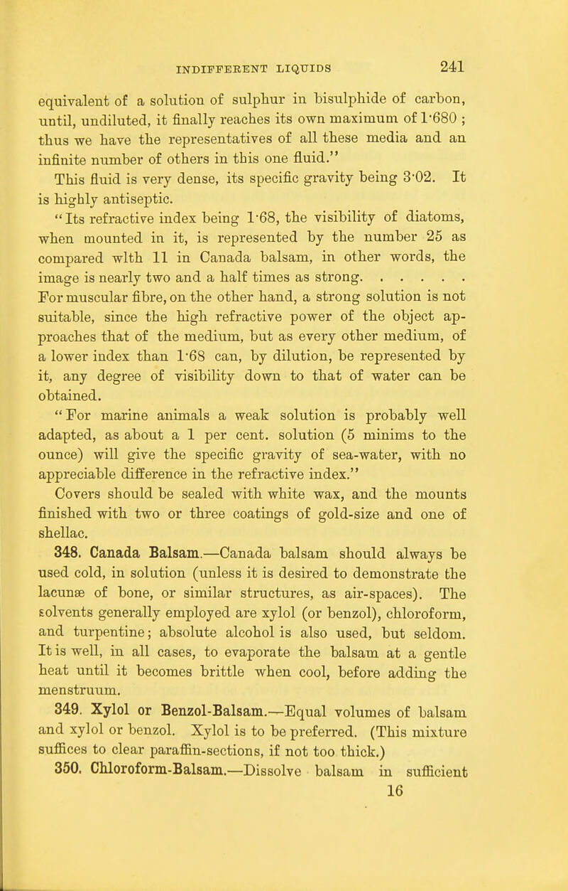 equivalent of a solution of sulphur in bisulphide of carbon, until, undiluted, it finally reaches its own maximum of 1-680 ; thus we have the representatives of all these media and an infinite number of others in this one fluid. This fluid is very dense, its specific gravity being 3-02. It is highly antiseptic. Its refractive index being 1-68, the visibility of diatoms, when mounted in it, is represented by the number 25 as compared with 11 in Canada balsam, in other words, the image is nearly two and a half times as strong Tor muscular fibre, on the other hand, a strong solution is not suitable, since the high refractive power of the object ap- proaches that of the medium, but as every other medium, of a lower index than 168 can, by dilution, be represented by it, any degree of visibility down to that of water can be obtained. For marine animals a weak solution is probably well adapted, as about a 1 per cent, solution (5 minims to the ounce) will give the specific gravity of sea-water, with no appreciable difference in the refractive index. Covers should be sealed with white wax, and the mounts finished with two or three coatings of gold-size and one of shellac. 348. Canada Balsam.—Canada balsam should always be used cold, in solution (unless it is desired to demonstrate the lacunae of bone, or similar structures, as air-spaces). The solvents generally employed are xylol (or benzol), chloroform, and turpentine; absolute alcohol is also used, but seldom. It is well, in all cases, to evaporate the balsam at a gentle heat until it becomes brittle when cool, before adding the menstruum. 349. Xylol or Benzol-Balsam.—Equal volumes of balsam and xylol or benzol. Xylol is to be preferred. (This mixture suffices to clear paraffin-sections, if not too thick.) 350. Chloroform-Balsam.—Dissolve balsam in sufficient 16