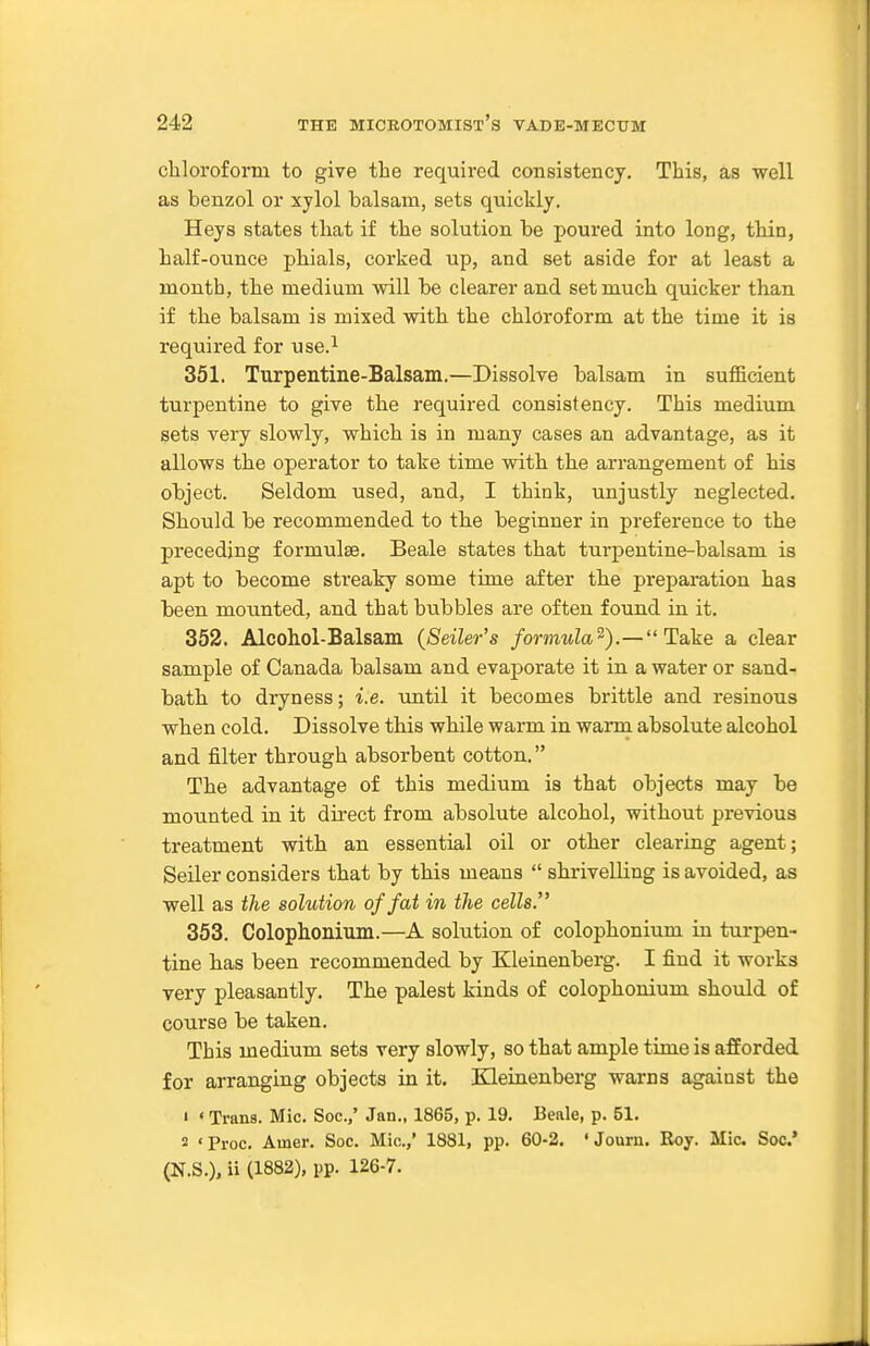 chloroform to give the required consistency. This, as well as benzol or xylol balsam, sets quickly. Heys states that if the solution be poured into long, thin, half-ounce phials, corked up, and set aside for at least a month, the medium will be clearer and set much quicker than if the balsam is mixed with the chloroform at the time it is required for use.^ 351. Turpentine-Balsam.—Dissolve balsam in sufficient turpentine to give the required consistency. This medium sets very slowly, which is in many cases an advantage, as it allows the operator to take time with the arrangement of his object. Seldom used, and, I think, unjustly neglected. Should be recommended to the beginner in preference to the preceding formulae. Beale states that turpentine-balsam is apt to become sti'eaky some time after the pi'eparation has been mounted, and that bubbles are often found in it. 352. Alcohol-Balsam {Seller's formula'^).— Take a clear sample of Canada balsam and evaporate it in a water or sand- bath to dryness; i.e. until it becomes brittle and resinous when cold. Dissolve this while warm in warm absolute alcohol and filter through absorbent cotton. The advantage of this medium is that objects may be mounted in it direct from absolute alcohol, without previous treatment with an essential oil or other clearing agent; Seiler considers that by this means  shrivelling is avoided, as well as the solution of fat in the cells, 353. Colophonium.—A solution of colophonium in turpen- tine has been recommended by Kleinenberg. I find it works very pleasantly. The palest kinds of colophonium should of course be taken. This medium sets very slowly, so that ample time is afforded for arranging objects in it. Kleinenberg warns against the 1 < Trans. Mic. Soc.,' Jan., 1865, p. 19. Beale, p. 51. 2 ' Proc. Amer. Soc. Mio.,' 1881, pp. 60-2. ' Jouru. Roy. Mic Soc* (N.S.), ii (1882), pp. 126-7.