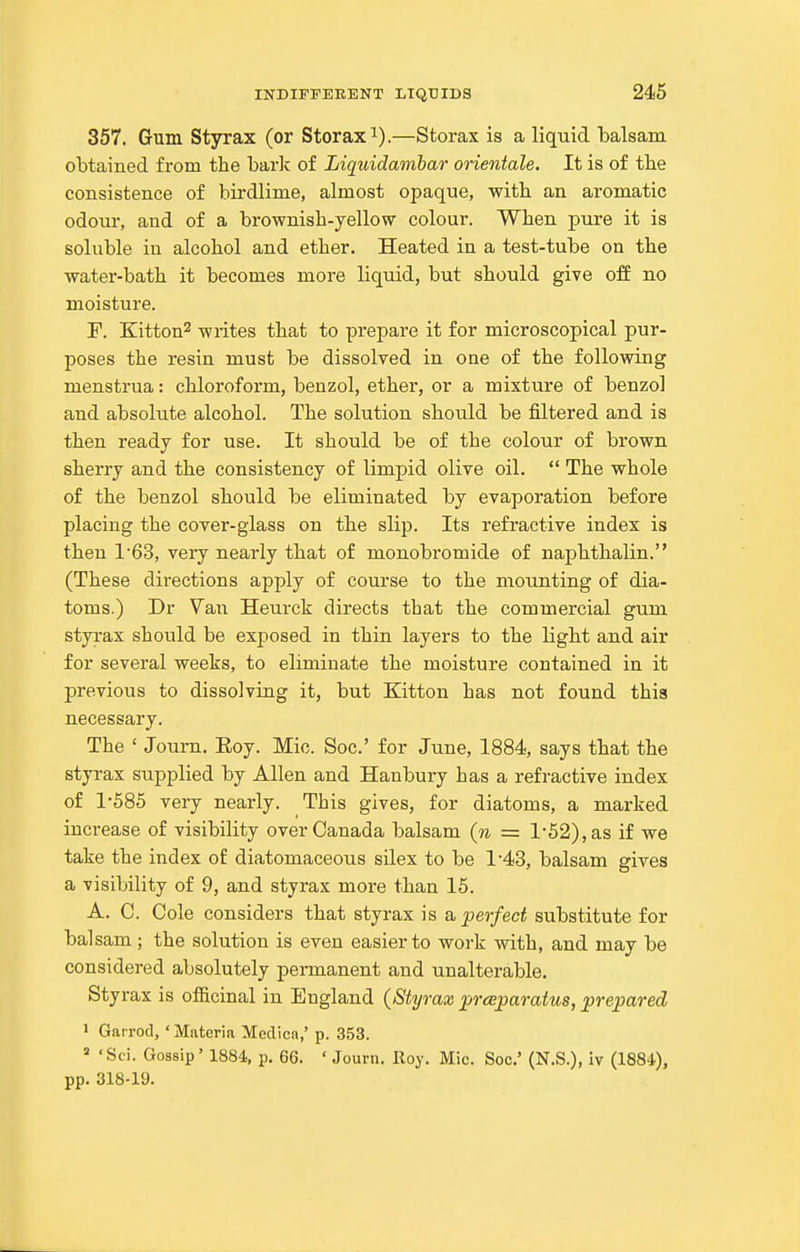 357. Gum Styrax (or Storax^).—Storax is a liquid balsam obtained from the baric of Liquidambar orientale. It is of tbe consistence of birdlime, almost opaque, with an aromatic odour, and of a brownish-yellow colour. When pure it is soluble in alcohol and ether. Heated in a test-tube on the water-bath it becomes more liquid, but should give off no moisture. F. Kitton^ writes that to prepare it for microscopical pur- poses the resin must be dissolved in one of the following menstrua: chloroform, benzol, ether, or a mixture of benzol and absolute alcohol. The solution should be filtered and is then ready for use. It should be of the colour of brown sherry and the consistency of limpid olive oil.  The whole of the benzol should be eliminated by evaporation before placing the cover-glass on the slip. Its refractive index is then 1'63, very nearly that of monobromide of naphthalin. (These directions apply of course to the mounting of dia- toms.) Dr Van Heurck directs that the commercial gum styrax should be exposed in thin layers to the light and air for several weeks, to eliminate the moisture contained in it previous to dissolving it, but Kitton has not found this necessary. The ' Journ. Eoy. Mic. Soc' for June, 1884, says that the styrax supplied by Allen and Hanbury has a refractive index of 1585 very nearly. This gives, for diatoms, a marked increase of visibility over Canada balsam (n = 1-52), as if we take the index of diatomaceous silex to be 1*43, balsam gives a visibility of 9, and styrax more than 15. A. C. Cole considers that styrax is a perfect substitute for bal sam; the solution is even easier to work with, and may be considered absolutely permanent and unalterable. Styrax is ofl&cinal in England {Styrax prceparatus, prepared 1 Garrod, ' Materia Medica,' p. 353.  'Sei. Gossip' 1884, p. 66. ' Journ. Roy. Mic. Soc' (N.S.), iv (1884), pp. 318-19.