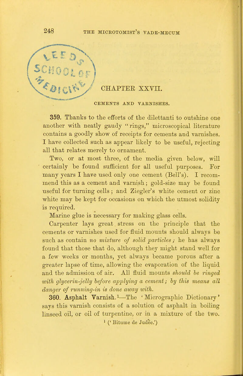 CHAPTEE XXYH. CEMENTS AND VARNISHES. 359. Thanks to the efforts of the dilettanti to outshine one another witli neatly gaudy rings, microscopical literature contains a goodly show of receipts for cements and varnishes. I have collected sucli as appear likely to be useful, rejecting all that relates merely to ornament. Two, or at most three, of the media given below, will certainly be found sufficient for all useful purposes. For many years I have used only one cement (Bell's). I recom- mend this as a cement and varnish; gold-size may be found useful for turning cells ; and Ziegler's white cement or zinc white may be kept for occasions on which the utmost solidity is required. Marine glue is necessary for making glass cells. Carpenter lays great stress on the principle that the cements or varnishes used for fluid mounts should always be such as contain no mixture of solid particles ; he has always found that those that do, although they might stand well for a few weeks or months, yet always became porous after a greater lapse of time, allowing the evaporation of the liquid and the admission of air. All fluid mounts should be ringed with glycerin-jelly before applying a cement; by this means all danger of running-in is done away with. 360. Asphalt Varnish.^'—The ' Micrographic Dictionaiy' says this varnish consists of a solution of asphalt in boiling linseed oil, or oil of turpentine, or in a mixture of the two. ' (' Bituine de Judee.')