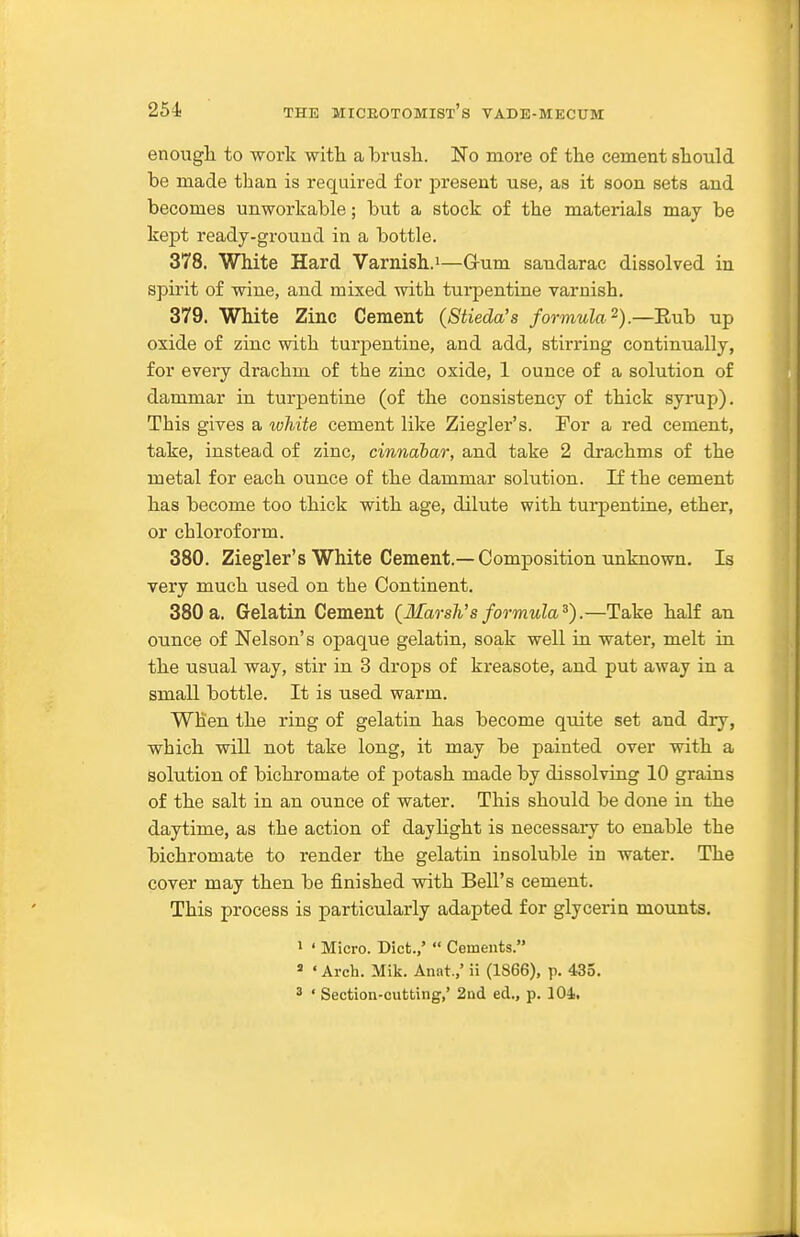 enougli to work witli a brusli. No more of the cement slaould be made than is required for present use, as it soon sets and becomes unworkable; but a stock of the materials may be kept ready-ground in a bottle. 378. White Hard Varnish.i—G-um sandarac dissolved in spirit of wine, and mixed with tui-pentine varnish. 379. White Zinc Cement (Stieda's formula^).—Eub up oxide of zinc with turpentine, and add, stirring continually, for every drachm of the zinc oxide, 1 ounce of a solution of dammar in turpentine (of the consistency of thick syrup). This gives a white cement like Ziegler's. For a red cement, take, instead of zinc, cinnabar, and take 2 drachms of the metal for each ounce of the dammar solution. If the cement has become too thick with age, dilute with turpentine, ether, or chloroform. 380. Ziegler's White Cement.—Composition unknown. Is very much used on the Continent. 380 a. Gelatin Cement {MarsWs formula^).—Take half an ounce of Nelson's opaque gelatin, soak well in water, melt in the usual way, stir in 3 drops of ki-easote, and put away in a small bottle. It is used warm. When the ring of gelatin has become quite set and dry, which will not take long, it may be painted over with a solution of bichromate of potash made by dissolving 10 grains of the salt in an ounce of water. This should be done in the daytime, as the action of daylight is necessary to enable the bichromate to render the gelatin insoluble in water. The cover may then be finished with Bell's cement. This process is particularly adapted for glycerin mounts. I ' Micro. Diet.,'  Cements. => ' Arch. Mik. Anat.,' ii (1866), p. 435. 3 ' Section-cutting,' 2nd ed., p. 104..