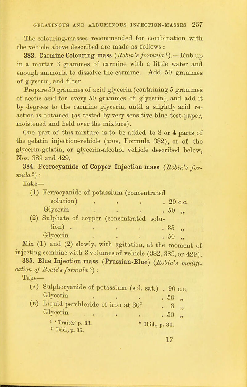 The colouring-masses recommended for combination with the vehicle above described are made as follows : 383. Carmine Colouring-mass {Bobin's formula^).—Eubnp in a mortar 3 grammes of carmine with a little water and enough ammonia to dissolve the carmine. Add 50 grammes of glycerin, and filter. Prepare 50 grammes of acid glycerin (containing 5 grammes of acetic acid for every 50 grammes of glycerin), and add it by degrees to the carmine glycerin, until a slightly acid re- action is obtained (as tested by very sensitive blue test-paper, moistened and held over the mixture). One part of this mixture is to be added to 3 or 4 parts of the gelatin injection-vehicle (ante, Formula 382), or of the glycerin-gelatin, or glycerin-alcohol vehicle described below, Nos. 389 and 429. 384. Ferrocyanide of Copper Injection-mass (Bolin's for- mula 2) : Take— (1) Ferrocyanide of potassium (concentrated solution) . . . .20 c.c. G-lycerin . , . . 50 „ (2) Sulphate of copper (concentrated solu- tion) . . . . . 35 „ G-lycerin . . , . 50 „ Mix (1) and (2) slowly, with agitation, at the moment of injecting combine with 3 volumes of vehicle (382, 389, or 429). 385. Blue Injection-mass (Prussian-Blue) (Bobin's modifi- cation of Beale's formula^) : Take— (a) Sulphocyanide of potassium (sol. sat.) . 90 c.c. Glycerin . . . . 50 „ (b) Liquid perchloride of iron at 30° . 3 Glycerin . . . . 50 ' ' Traite,' p. 33. s Ibid., p. 34. 3 Ibid., p. 35. 17