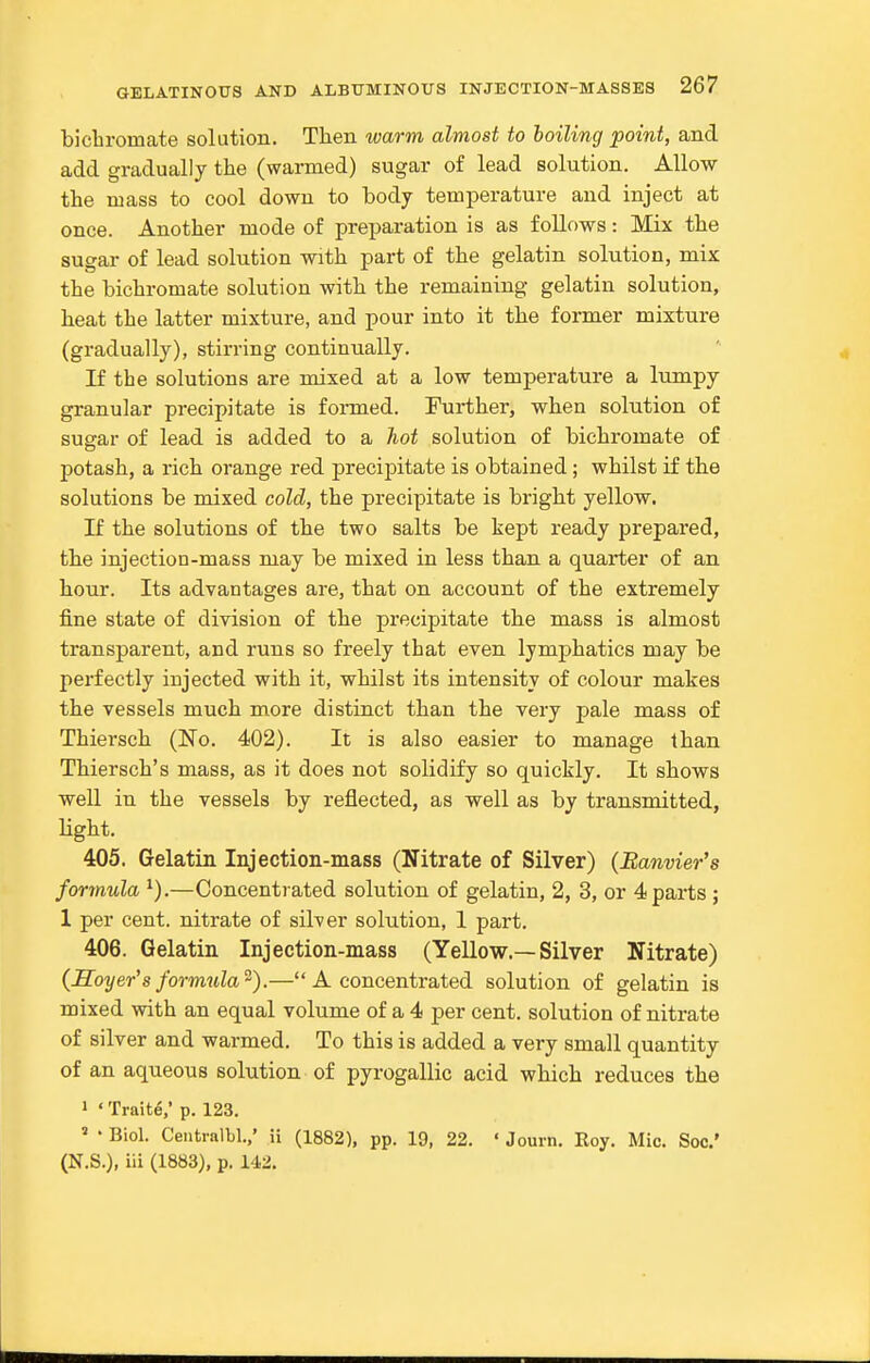 bicbromate solution. Tben warm almost to boiling point, and add gradually tbe (warmed) sugar of lead solution. Allow tbe mass to cool down to body temperature and inject at once. Another mode of pre^^aration is as follows: Mix tbe sugar of lead solution witb part of tbe gelatin solution, mix tbe bicbromate solution witb tbe remaining gelatin solution, beat tbe latter mixture, and pour into it tbe former mixture (gradually), stirring continually. If the solutions are mixed at a low temperature a lumpy granular precipitate is formed. Further, when solution of sugar of lead is added to a hot solution of bicbromate of potash, a rich orange red precipitate is obtained; whilst if tbe solutions be mixed cold, tbe precipitate is bright yellow. If the solutions of tbe two salts be kept ready prepared, tbe injection-mass may be mixed in less than a quarter of an bour. Its advantages are, that on account of tbe extremely fine state of division of the precipitate tbe mass is almost transparent, and runs so freely that even lymphatics may be perfectly injected witb it, whilst its intensity of colour makes tbe vessels much more distinct than the very pale mass of Thiersch (No. 402). It is also easier to manage than Thiersch's mass, as it does not solidify so quickly. It shows well in the vessels by reflected, as well as by transmitted, light. 405. Gelatin Injection-mass (Nitrate of Silver) (Banvier's formula ^).—Concentrated solution of gelatin, 2, 3, or 4 parts ; 1 per cent, nitrate of silver solution, 1 part. 406. Gelatin Injection-mass (Yellow.—Silver Nitrate) (Soyer's formula^).— A concentrated solution of gelatin is mixed witb an equal volume of a 4 per cent, solution of nitrate of silver and warmed. To this is added a very small quantity of an aqueous solution of pyrogallic acid which reduces tbe 1 ' Traits,' p. 123. » • Biol. Centralbl.,' ii (1882), pp. 19, 22. ' Jouin, Roy. Mio. Soc' (N.S.), iii (1883), p. 142.