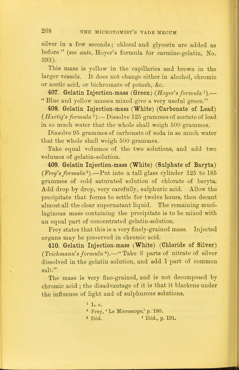 silver in a few seconds; cUoral and glycerin are added as before  (see ante, Hoyer's formula for carmine-gelatin, No. 393). This mass is yellow in the capillaries and brown in the larger vessels. It does not change either in alcohol, chromic or acetic acid, or bichromate of potash, &c. 407. Gelatin Injection-mass (Green) (Hoyer's formula'^).—  Blue and yellow masses mixed give a very useful green. 408. Gelatin Injection-mass (White) (Carbonate of Lead) {Sartig's formula 2).— Dissolve 125 grammes of acetate of lead in so much water that the whole shall weigh 500 grammes. Dissolve 95 grammes of carbonate of soda in so much water that the whole shall weigh 500 grammes. Take equal volumes of the two solutions, and add two volumes of gelatin-solution. 409. Gelatin Injection-mass (White) (Sulphate of Baryta) (Frey'sformula^).—Put into a tall glass cylinder 125 to 185 grammes of cold saturated solution of chlorate of baryta. Add drop by drop, very carefully, sulphuric acid. Allow the precipitate that forms to settle for twelve hours, then decant almost all the clear supernatant liquid. The remaining muci- laginous mass containing the precipitate is to be mixed with an equal part of concentrated gelatin-solution. Frey states that this is a very finely-grained mass. Injected organs may be pre.«eiwed in chromic acid. 410. Gelatin Injection-mass (White) (Chloride of Silver) (Teichmann'sformula'^).—Take 3 parts of nitrate of silver dissolved in the gelatin solution, and add 1 part of common salt. The mass is very fine-grained, and is not decomposed by chromic acid ; the disadvantage of it is that it blackens under the influence of light and of sulphurous solutions. 1 L. c. ' Frey, ' Le Microscope,' p. 190. 3 Ibid. ■* Ibid., p. 191.