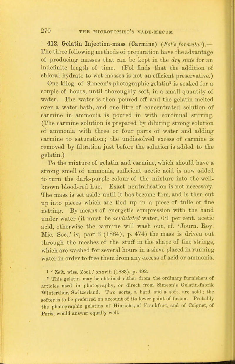 412. Gelatin Injection-mass (Carmine) {FoTs formula^).— The three following methods of preparation have the advantage of producing masses that can be kept in the dry state for an indefinite length of time. (Fol finds that the addition of chloral hydrate to wet masses is not an efficient preservative.) One Idlog. of Simeon's photographic gelatin^ is soaked for a couple of hours, until thoroughly soft, in a small quantity of water. The water is then poured off and the gelatin melted over a water-bath, and one litre of concentrated solution of carmine in ammonia is poured in with continual stirring. (The carmine solution is prepared by diluting strong solution of ammonia with three or four parts of water and adding carmine to saturation; the undissolved excess of carmine is removed by filtration just before the solution is added to the gelatin.) To the mixture of gelatin and carmine, which should have a strong smell of ammonia, sufficient acetic acid is now added to turn the dark-purple colour of the mixture into the weU- known blood-red hue. Exact neutralisation is not necessary. The mass is set aside until it has become firm, and is then cut up into pieces which are tied up in a piece of tulle or fine netting. By means of energetic compression with the hand under water (it must be acidulated water, O'l per cent, acetic acid, otherwise the carmine will wash out, cf. ' Journ. Roy. Mic. Soc.,' iv, part 3 (1884), p. 474) the mass is driven out through the meshes of the stuff in the shape of fine strings, which are washed for several hours in a sieve placed in running water in order to free them from any excess of acid or ammonia. 1 ' Zeit. wiss. Zool.,' xxxviii (1883), p. 492. * This gelatin may be obtnined either from the ordinary furnishers of articles used in photography, or direct from Simeon's Gelatin-fabrik Winterthur, Switzerland. Two sorts, a hard and a soft, are sold; the softer is to be preferred on account of its lower point of fusion. Probably the photographic gelatins of Hiurichs, of Frankfurt, and of Coignet, of Paris, would answer equally well.