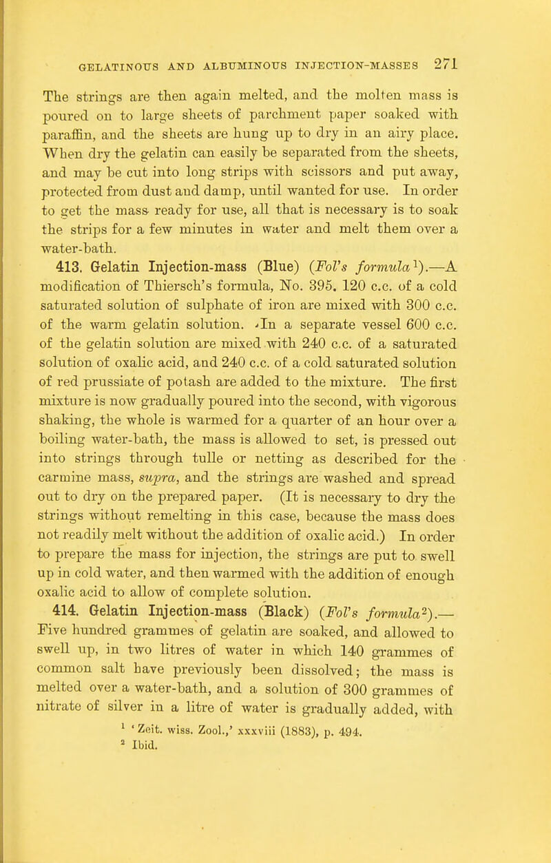 The strinsrs are then again melted, and the molten mass is poured on to large sheets of parchment paper soaked with, paraffin, and the sheets are hung up to dry in an airy place. When dry the gelatin can easily be separated from the sheets, and may be cut into long strips with scissors and put away, protected from dust and damp, until wanted for use. In order to get the mass- ready for use, all that is necessary is to soak the strips for a few minutes in water and melt them over a water-bath. 413. Gelatin Injection-mass (Blue) (Fol's formula'^).—A modification of Thiersch's formula, No. 395. 120 c.c. of a cold saturated solution of sulphate of iron are mixed with 300 c.c. of the warm gelatin solution. .-In a separate vessel 600 c.c. of the gelatin solution are mixed with 240 c.c. of a saturated solution of oxalic acid, and 240 c.c. of a cold saturated solution of red prussiate of potash are added to the mixture. The first mixture is now gradually poured into the second, with vigorous shaking, the whole is warmed for a quarter of an hour over a boiling water-bath, the mass is allowed to set, is pressed out into strings through tulle or netting as described for the carmine mass, supra, and the strings are washed and spread out to dry on the prepared paper. (It is necessaiy to dry the strings without remelting in this case, because the mass does not readily melt without the addition of oxalic acid.) In order to prepare the mass for injection, the strings are put to swell up in cold water, and then warmed with the addition of enough oxalic acid to allow of complete solution. 414. Gelatin Injection-mass (Black) (Fol's formula^).— Five hundred grammes of gelatin are soaked, and allowed to swell up, in two litres of water in which 140 grammes of common salt have previously been dissolved; the mass is melted over a water-bath, and a solution of 300 grammes of nitrate of silver in a litre of water is gradually added, with ^ ' Zeit. wiss. Zool.,' xxxviii (1883), p. 494. ^ Ibid.