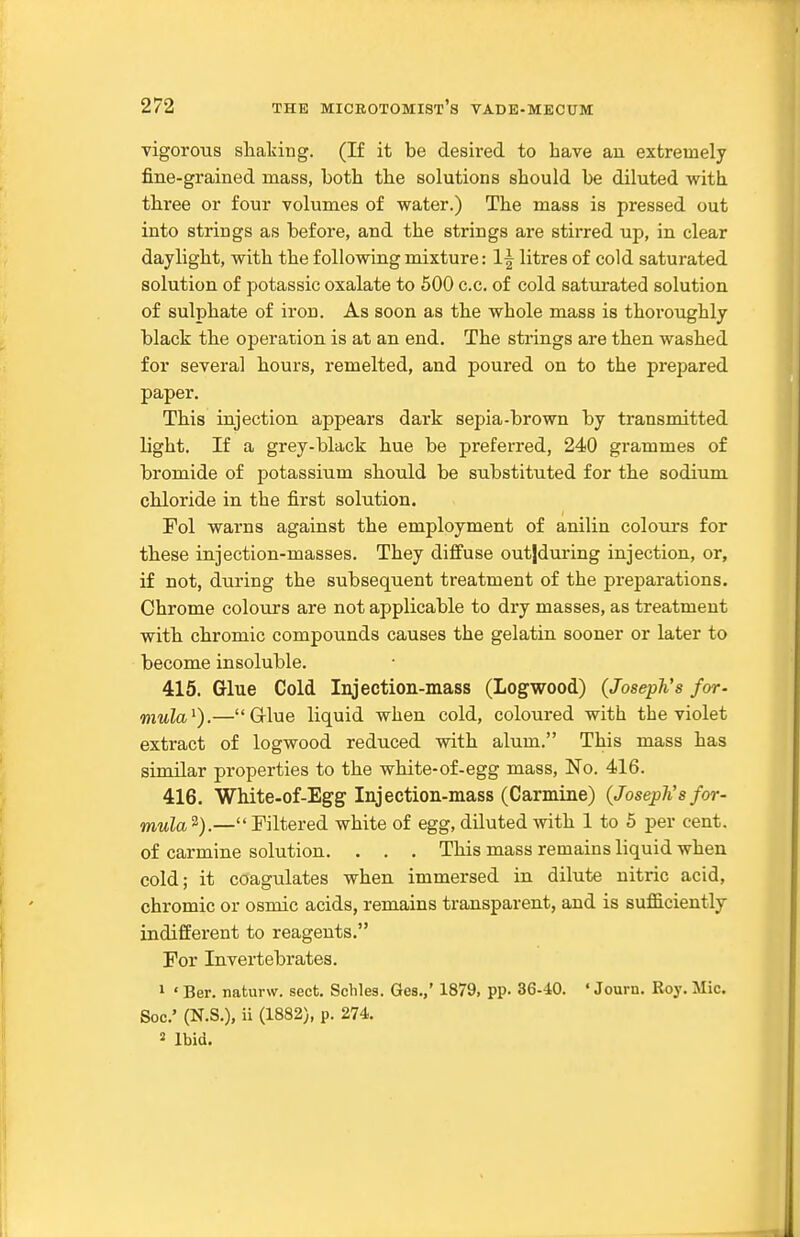 vigorous shaking. (If it be desi:-ed to have au extremely fine-grained mass, both the solutions should be diluted with three or four volumes of water.) The mass is pressed out into strings as before, and the strings are stirred up, in clear daylight, with the following mixture: 1| litres of cold saturated solution of potassic oxalate to 500 c.c. of cold saturated solution of sulphate of iron. As soon as the whole mass is thoi'oughly black the operation is at an end. The strings are then washed for several hours, remelted, and poured on to the prepared paper. This injection appears dark sepia-brown by transmitted light. If a grey-black hue be preferred, 240 grammes of bromide of potassium should be substituted for the sodium chloride in the first solution. Fol warns against the employment of anilin colours for these injection-masses. They diffuse out|during injection, or, if not, during the subsequent treatment of the preparations. Chrome colours are not applicable to dry masses, as treatment with chromic compounds causes the gelatin sooner or later to become insoluble. 415. Glue Cold Injection-mass (Logwood) (Joseph's for- mula^).—G-lue liquid when cold, coloured with the violet extract of logwood reduced with alum. This mass has similar properties to the white-of-egg mass. No. 416. 416. White-of-Egg Injection-mass (Carmine) (Joseph's for- WMia 2).— Filtered white of egg, diluted with 1 to 5 per cent, of carmine solution. . . . This mass remains liquid when cold; it coagulates when immersed in dilute nitric acid, , ' chromic or osmic acids, remains transparent, and is sufl5.ciently indifferent to reagents. For Invertebrates. , 1 ' Ber. naturw. sect, Schles. Ges.,' 1879, pp. 36-40. ' Journ. Roy. Mic. Soc' (N.S.), ii (1882), p. 274. 2 Ibid.