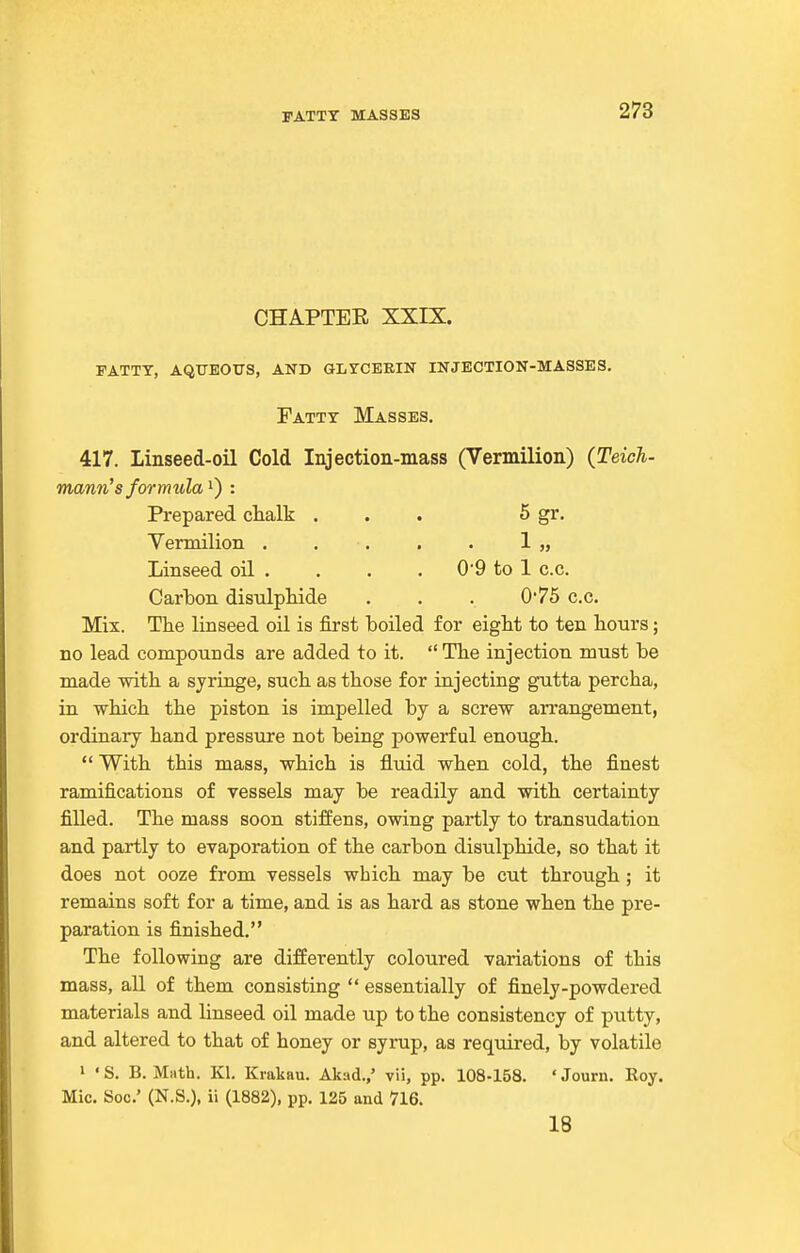 I-ATTT MASSES CHAPTER XXIX. pattt, aqueous, and glrcerin injection-masses. Patty Masses. 417. Linseed-oil Cold Injection-mass (Vermilion) {Teich- mann's formula: Prepared chalk ... 5 gr- Yermilion . . . , . 1 „ Linseed oil . . . . 0'9 to 1 c.c. Carbon disulptide . . . 0*75 c.c. Mix. The linseed oil is first boiled for eight to ten hours; no lead compounds are added to it.  The injection must be made with a syringe, such as those for injecting gutta percha, in which the piston is impelled by a screw aiTangement, ordinary hand pressure not being powerful enough.  With this mass, which is fluid when cold, the finest ramifications of vessels may be readily and with certainty filled. The mass soon stiffens, owing partly to transudation and partly to evaporation of the carbon disulphide, so that it does not ooze from vessels which may be cut through ; it remains soft for a time, and is as hard as stone when the pre- paration is finished. The following are differently coloured variations of this mass, all of them consisting  essentially of finely-powdered materials and linseed oil made up to the consistency of putty, and altered to that of honey or syrup, as required, by volatile I ' S. B. Math. Kl. Krakau. Akad.,' vii, pp. 108-158. ' Journ. Roy, Mic, Soc' (N.S.), ii (1882), pp. 125 and 716. 18