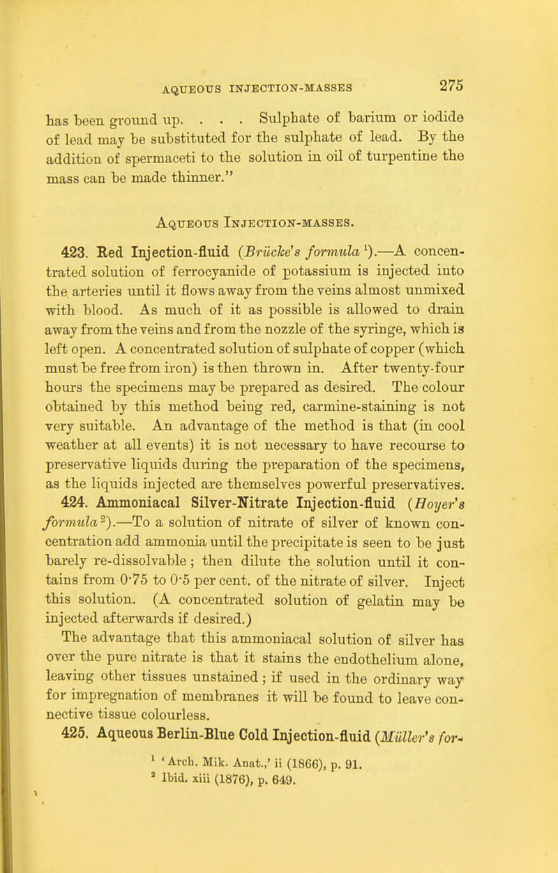 lias been ground up. . . . Sulphate of barium or iodide of lead may be substituted for the sulphate of lead. By the addition of spermaceti to the solution in oil of turpentine the mass can be made thinner. Aqueotts Injection-masses. 423. Red Injection-fluid (BrilcJce's formula—A concen- trated solution of ferrocyanide of potassiiim is injected into the. arteries until it flows away from the veins almost unmixed with blood. As much of it as possible is allowed to drain away from the veins and from the nozzle of the syringe, whicli ia left open. A concentrated solution of sulphate of copper (which, must be free from iron) is then thrown in. After twenty-four hours the specimens may be prepared as desired. The colour obtained by this metbod being red, carmine-staining is not very suitable. An advantage of the method is that (in cool weather at all events) it is not necessary to have recourse to preservative liquids during the preparation of the specimens, as the liquids injected are themselves powerful preservatives. 424. Ammoniacal Silver-Nitrate Injection-fluid {Hoyer's formula^).—To a solution of nitrate of silver of known con- centration add ammonia until the precipitate is seen to be just barely re-dissolvable; then dilute the solution until it con- tains from 0-75 to 0'5 per cent, of the nitrate of silver. Inject this solution. (A concentrated solution of gelatin may be injected afterwards if desired.) The advantage that this ammoniacal solution of silver has over the pure nitrate is that it stains the endothelium alone, leaving other tissues unstained; if used in the ordinary way for impregnation of membranes it will be found to leave con- nective tissue colourless. 425. Aqueous Berlin-Blue Cold Injection-fluid (Muller's for^ > 'Arch. Mik. Anat.,' ii (1866), p. 91, ' Ibid, xiii (1876), p. 649.