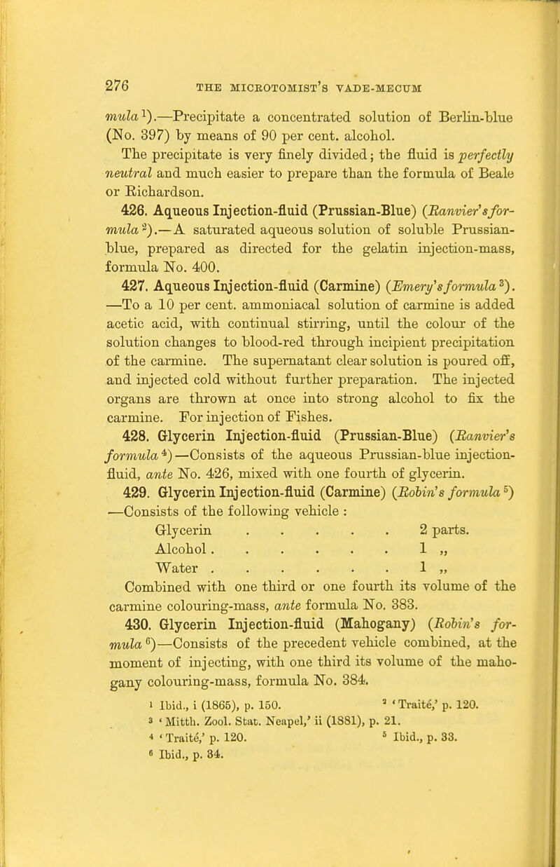 mula^y—Precipitate a concentrated solution of Berlin-blue (No. 397) by means of 90 per cent, alcohol. The precipitate is very finely divided; the fluid is perfectly neutral and much easier to prepare than the formula of Beale or Richardson. 426. Aqueous Injection-fluid (Prussian-Blue) {Banviersfor- mula^).—A saturated aqueous solution of soluble Prussian- blue, prepared as directed for the gelatin injection-mass, formula No. 400. 427. Aqueous Injection-fluid (Carmine) (Emeri/^sformula^). —To a 10 per cent, ammoniacal solution of carmine is added acetic acid, with continual stirring, until the colour of the solution changes to blood-red through incipient precipitation of the caimiae. The supernatant clear solution is poured ofi, and injected cold without further preparation. The injected organs are thrown at once into strong alcohol to fix the carmine. For injection of Fishes. 428. Glycerin Injection-fluid (Prussian-Blue) (Banvier's formula *) —Consists of the aqueous Prussian-blue injection- fluid, ante No. 426, mixed with one fourth of glycerin. 429. Glycerin Injection-fluid (Carmine) {Robin's formula^) ■—Consists of the following vehicle : Glycerin 2 parts. Alcohol...... 1 „ Water 1 „ Combined with one third or one fourth its volume of the carmine colouring-mass, ante formula No. 383. 430. Glycerin Injection-fluid (Mahogany) (Robin's for- mula )—Consists of the precedent vehicle combined, at the moment of injecting, with one third its volume of the maho- gany colouring-mass, formula No. 384. I Ibid., i (1865), p. 150. ' ' Traite,' p. 120. 3 < Mittli. Zool. Stat. Neapel,' ii (1881), p. 21. * • Traits,' p. 120. * Ibid., p. 33. « Ibid., p. 84.