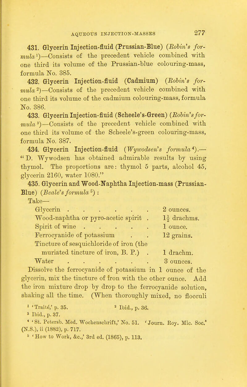 431. Glycerin Injection-fluid (Prussian-Blue) {Robin's for- mula'^)—Consists of tlie precedent vehicle combined with, one third its volume of the Prussian-blue colouring-mass, formula No. 385. 432. Glycerin Injection-fluid (Cadmium) (Eo&m's for- mula^)—Consists of the precedent vehicle combined with one third its volume of the cadmium colouring-mass, formula No. 386. 433. Glycerin Injection-fluid (Scheele's-Green) (Robin's for- mula^)—Consists of the precedent vehicle combined with one thii-d its volume of the Scheele's-green colouring-mass, formula No. 387. 434. Glycerin Injection-fluid (Wywodsen''s formula*).—  D. Wywodsen has obtained admirable results by nsing thymol. The proportions are: thymol 5 parts, alcohol 45, glycerin 2160, water 1080. 435. Glycerin and Wood-Naphtha Injection-mass (Prussian- Blue) (Beale'sformula^) : Take— Griycerin .2 ounces. Wood-naphtha or pyro-acetic spirit , 1-| drachms. Spirit of vdne 1 ounce. Terrocyanide of potassium . . 12 grains. Tincture of sesquichloride of iron (the muriated tincture of iron, B. P.) . 1 drachm. Water 3 ounces. Dissolve the ferrocyanide of potassium in 1 ounce of the glycerin, mix the tincture of iron with the other ounce. Add the iron mixture drop by drop to the ferrocyanide solution, shaking all the time. (When thoroughly mixed, no flocculi » 'TraiteV p. 35. Ibid., p. 36. 3 Ibid., p. 37. * < St. Petersb. Med. Wochenscbrift,' No. 51. ' Journ. Roy. Mic. Soc* (N.S.), ii (1882), p. 717. 6 'How to Work, &c.,' 3rd ed. (1865), p. 113.