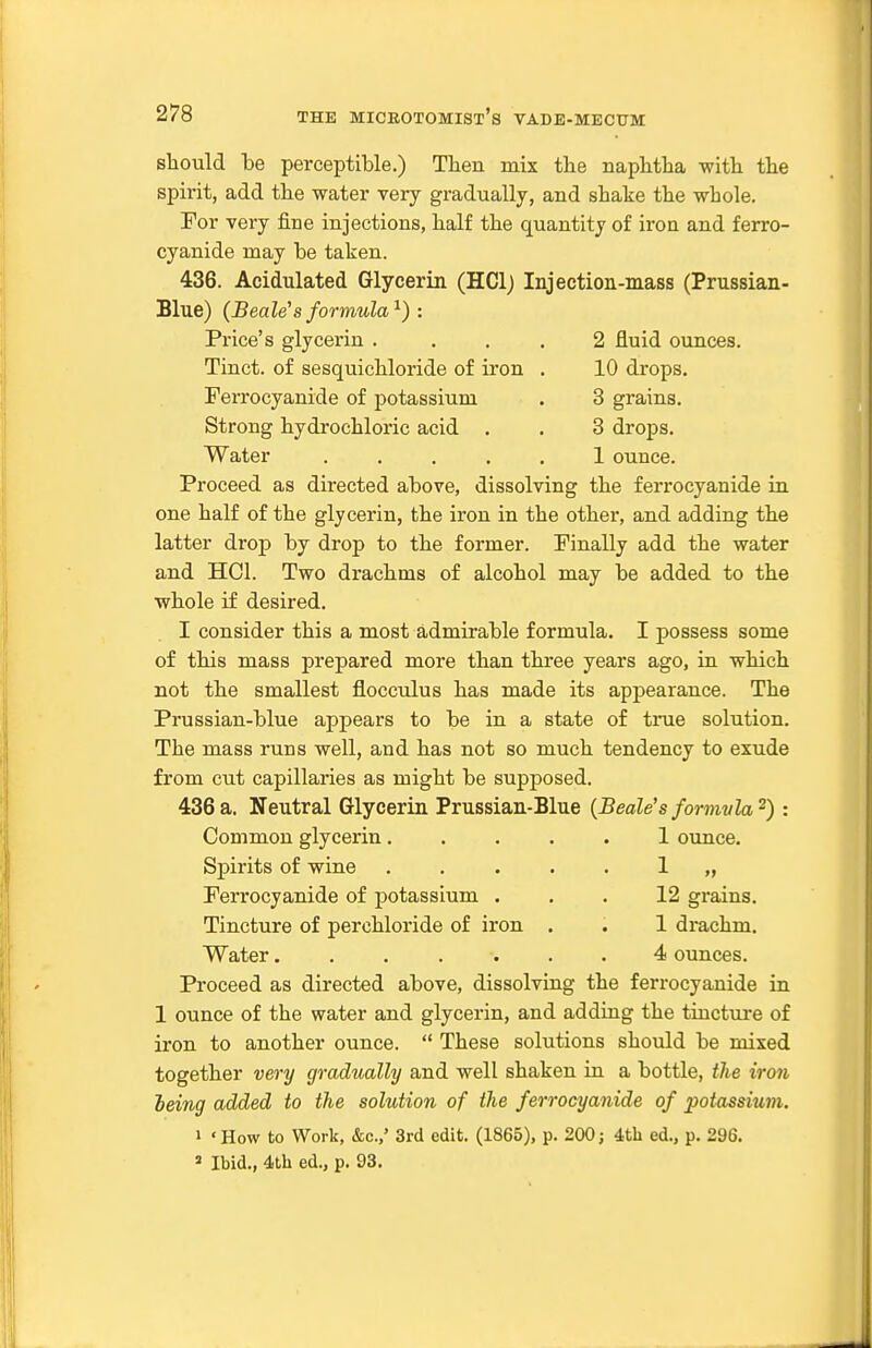 should be perceptible.) Then mix tbe napbtba witb tbe spirit, add the water very gradually, and stake the whole. For very fine injections, half the quantity of iron and ferro- cyanide may be taken. 436. Acidulated Glycerin (HClj Injection-mass (Prussian- Blue) (Beale's formula^) : Price's glycerin .... 2 fluid ounces. Tinct. of sesquichloride of iron . 10 drops. Ferrocyanide of potassium . 3 grains. Strong hydrochloric acid . . 3 drops. Water ..... 1 ounce. Proceed as directed above, dissolving the ferrocyanide in one half of the glycerin, the iron in the other, and adding the latter drop by drop to the former. Finally add the water and HCl. Two drachms of alcohol may be added to the whole if desired. I consider this a most admirable formula. I possess some of this mass prepared more than three years ago, in which not the smallest flocculus has made its appearance. The Prussian-blue appears to be in a state of true solution. The mass runs well, and has not so much tendency to exude from cut capillaries as might be supposed. 436 a. Neutral Glycerin Prussian-Blue {Beale's formvla^) : Common glycerin 1 ounce. Spirits of wine ..... 1 „ Ferrocyanide of potassium ... 12 grains. Tincture of perchloride of iron . . 1 di-achm. Water 4 ounces. Proceed as directed above, dissolving the ferrocyanide in 1 ounce of the water and glycerin, and adding the tincture of iron to another ounce.  These solutions should be mixed together very gradually and well shaken in a bottle, the iron heing added to the solution of the ferrocyanide of potassium. 1 'How to Work, &c.,' 3rd edit. (1865), p. 200j 4th ed., p. 296. = Ibid., 4th ed., p. 93.