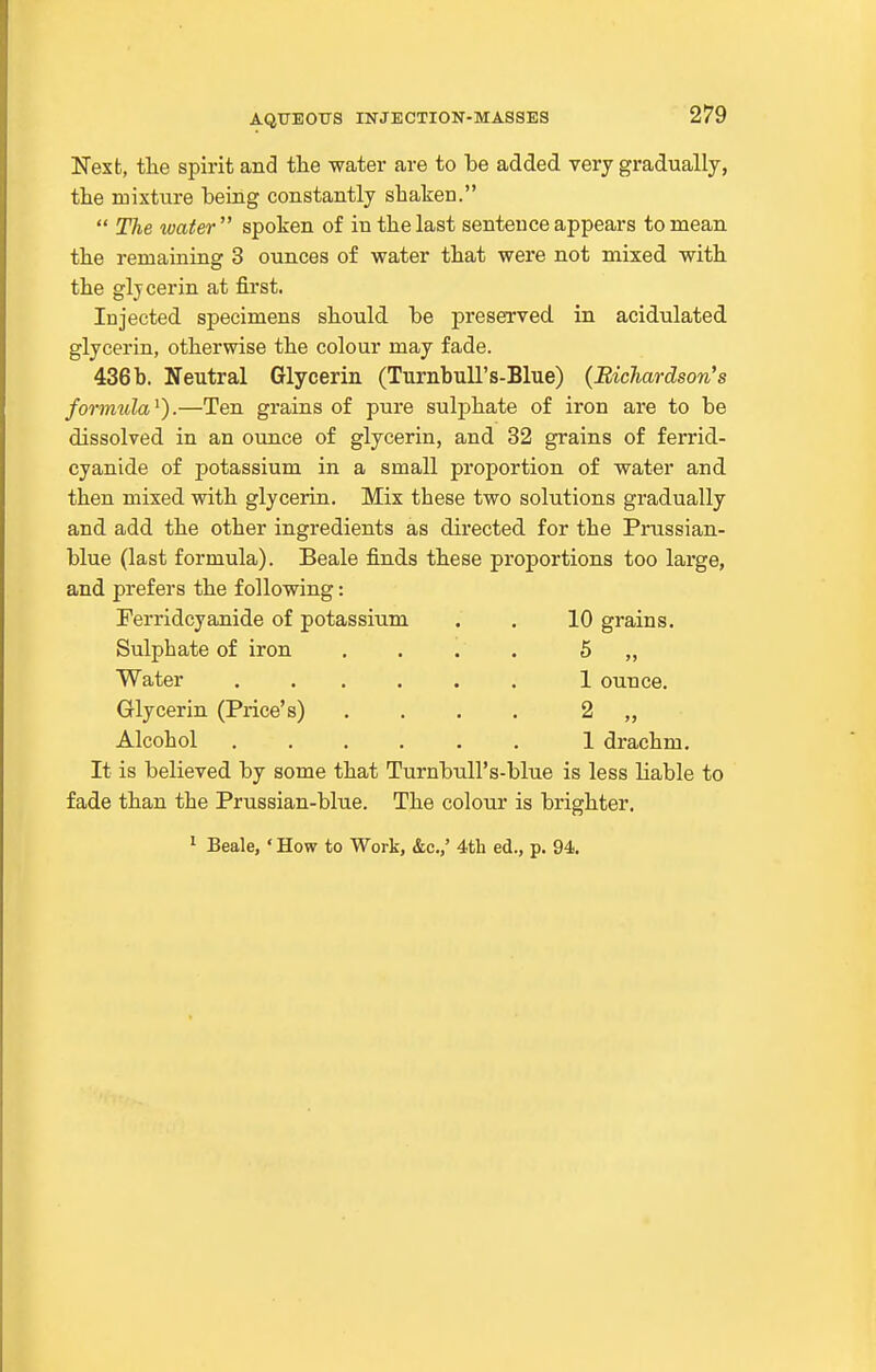 ITexfc, tlie spirit and the water are to be added very gradually, the mixture being constantly shaken.  The water spoken of in the last sentence appears to mean the remaining 3 ounces of water that were not mixed with the gljcerin at first. Injected specimens should be preserved in acidulated glycerin, otherwise the colour may fade. 436b. Neutral Glycerin (Turnbull's-Blue) (Richardson's formula^).—Ten grains of pure sulphate of iron are to be dissolved in an ounce of glycerin, and 32 grains of ferrid- cyanide of potassium in a small proportion of water and then mixed with glycerin. Mix these two solutions gradually and add the other ingredients as directed for the Prussian- blue (last formula). Beale finds these proportions too large, and prefers the following: Ferridcyanide of potassium . . 10 grains. Sulphate of iron .... 5 „ Water 1 ounce. Glycerin (Price's) .... 2 „ Alcohol ...... 1 drachm. It is believed by some that Turnbull's-blue is less liable to fade than the Prussian-blue. The colour is brighter. ^ Beale, ' How to Work, &c.,' 4th ed., p. 94.