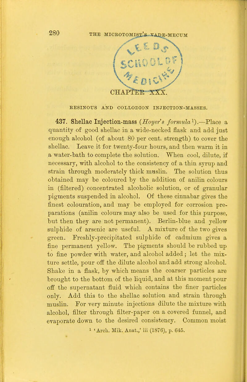 EESINOtrS AND COLLODION INJECTION-MASSES. 437. Shellac Injection-mass (Soyer's formula'^).—Place a quantity of good shellac in a wide-necked flask and add just enough alcohol (of about 80 per cent, strength) to cover the shellac. Leave it for twenty-four hours, and then warm it in a water-bath to complete the solution. When cool, dilute, if necessary, with alcohol to the consistency of a thin syrup and strain through moderately thick muslin. The solution thus obtained may be coloured by the addition of anilin colours in (filtered) concentrated alcoholic solution, or of granular pigments suspended in alcohol. Of these cinnabar gives the finest colouration, and may be employed for corrosion pre- parations (anilin colours may also be used for this purpose, but then they are not permanent). Berlin-blue and yellow sulphide of arsenic are useful. A mixture of the two gives green. Treshly-precipitated sulphide of cadmium gives a fine permanent yellow. The pigments should be rubbed up to fine powder with water, and alcohol added; let the mix- ture settle, pour off the dilute alcohol and add strong alcohol. Shake in a flask, by which means the coarser particles are brought to the bottom of the liquid, and at this moment pour off the supernatant fluid which contaius the finer particles only. Add this to the shellac solution and strain through muslin. For very minute injections dilute the mixture with alcohol, filter through filter-paper on a covered funnel, and evaporate down to the desired consistency. Common moist