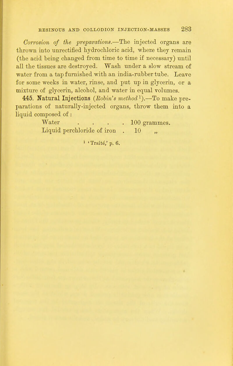 Corrosion of the preparations.—The injected organs are thrown into unrectified hydrochloric acid, where they remain (the acid being changed from time to time if necessary) until all the tissues are destroyed. Wash under a slow stream of water from a tap furnished with an india-rubber tube. Leave for some weeks in water, rinse, and put up in glycerin, or a mixture of glycerin, alcohol, and water in equal volumes. 445. Natural Injections (Robin's method'^).—To make pre- parations of naturally-injected organs, throw them into a liquid composed of: Water .... 100 grammes. Liquid perchloride of iron . 10 „ 1 ' Traite/ p. 6.