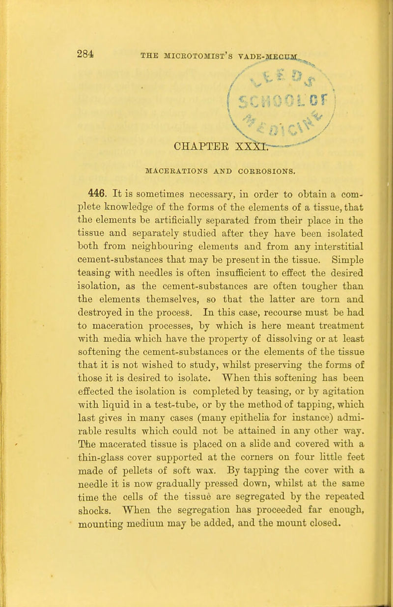 CHAPTER XXXI:— MACERATIONS AND COBEOSIONS. 446. It is sometimes necessary, in order to obtain a com- plete knowledge of the forms of the elements of a tissue, that the elements be artificially separated from their place in the tissue and separately studied after they have been isolated both from neighbouring elements and from any interstitial cement-substances that may be present in the tissue. Simple teasing with needles is often insufficient to effect the desired isolation, as the cement-substances are often tougher than the elements themselves, so that the latter are torn and destroyed in the process. In this case, recourse must be had to maceration processes, by which is here meant treatment with media which have the property of dissolving or at least softening the cement-substances or the elements of the tissue that it is not wished to study, whilst preserving the forms of those it is desired to isolate. When this softening has been effected the isolation is completed by teasing, or by agitation with liquid in a test-tube, or by the method of tapping, which last gives in many cases (many epithelia for instance) admi- rable results which could not be attained in any other way. The macerated tissue is placed on a sUde and covei'ed with a thin-glass cover supported at the corners on four little feet made of pellets of soft wax. By tapping the cover with a needle it is now gradually pressed down, whilst at the same time the cells of the tissue are segregated by the repeated shocks. When the segregation has proceeded far enough, mounting medium may be added, and the mount closed.