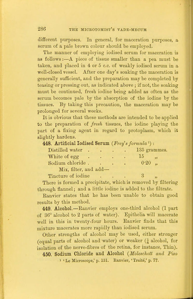 different purposes. In general, for maceration purposes, a serum of a pale brown colour should be employed. The manner of employing iodised serum for maceration is as follows:—A piece of tissue smaller than a pea must be taken, and placed in 4 or 5 c.c. of weakly iodised serum in a well-closed vessel. After one day's soaking the maceration is generally sufficient, and the preparation may be completed by teasing or pressing out, as indicated above ; if not, the soaking must be continued, fresh iodine being added as often as the serum becomes pale by the absorption of the iodine by the tissues. By taking this precaution, the maceration may be prolonged for several weeks. It is obvious that these methods are intended to be applied to the preparation of fresh tissues, the iodine playing the part of a fixing agent in regard to protoplasm, which it slightly hardens. 448. Artificial Iodised Serum {Prey's formula: Distilled water .... 135 grammes. White of egg .... 15 „ Sodium chloride .... 020 „ Mix, filter, and add— Tincture of iodine ... 3 „ There is formed a precipitate, which is removed by filtering through flannel; and a little iodine is added to the filtrate. Eanvier states that he has been unable to obtain good results by this method. 449. Alcohol.—Eanvier employs one-third alcohol (1 part of 36° alcohol to 2 parts of water). Epithelia will macerate well in this in twenty-four hours, Eanvier fijids that this mixture macerates more rapidly than iodised serum. Other strengths of alcohol may be used, either stronger (equal parts of alcohol and water) or weaker (j alcohol, for isolation of the nerve-fibres of the retina, for instance. Thin). 450. Sodium Chloride and Alcohol (Moleschott and Piso 1 ' Le Microscope,' p. 131. Eanvier, ' Traite,' p. 77.