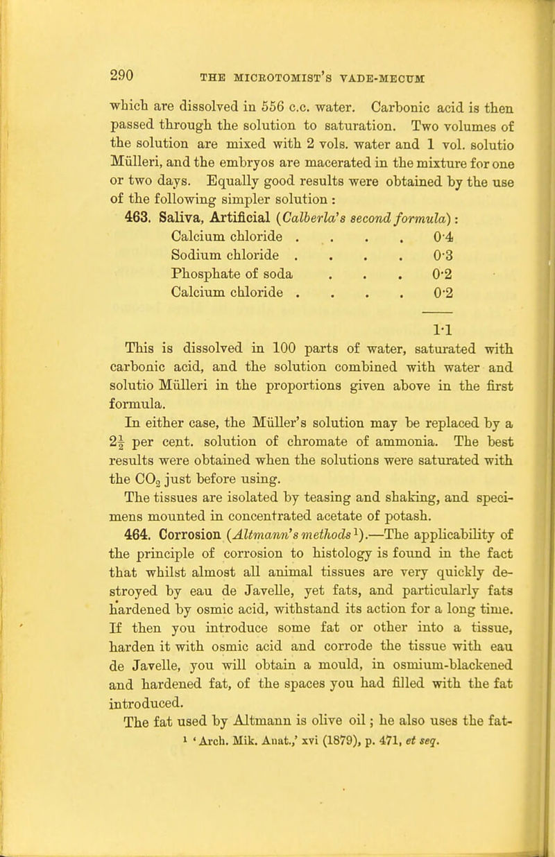 whict are dissolved in 556 c.c. water. Carbonic acid is then passed througli the solution to saturation. Two volumes of the solution are mixed with 2 vols, water and 1 vol. solutio Miilleri, and the embryos are macerated in the mixture for one or two days. Equally good results were obtained by the use of the following simpler solution : 463. Saliva, Artificial {Calberla's second formula): Calcium chloride . . . . 0-4 Sodium chloride .... 03 Phosphate of soda . . , 0*2 Calcium chloride .... 0'2 ri This is dissolved in 100 parts of water, saturated with carbonic acid, and the solution combined with water and solutio Miilleri in the proportions given above in the first formula. In either case, the Miiller's solution may be replaced by a 2f per cent, solution of chromate of ammonia. The best results were obtained when the solutions were saturated with the CO3 just before using. The tissues are isolated by teasing and shaking, and speci- mens mounted in concentrated acetate of potash. 464. Corrosion {Altmann'smethods'^).—The applicability of the principle of corrosion to histology is found in the fact that whilst almost all animal tissues are very quickly de- stroyed by eau de Javelle, yet fats, and particularly fats hardened by osmic acid, withstand its action for a long time. If then you introduce some fat or other into a tissue, harden it with osmic acid and corrode the tissue with eau de Javelle, you will obtain a mould, in osmium-blackened and hardened fat, of the spaces you had fiJled with the fat introduced. The fat used by Altmann is olive oil; he also uses the fat- 1 'Arch. Mik. Anat.,' xvi (1879), p. 471, et seq.