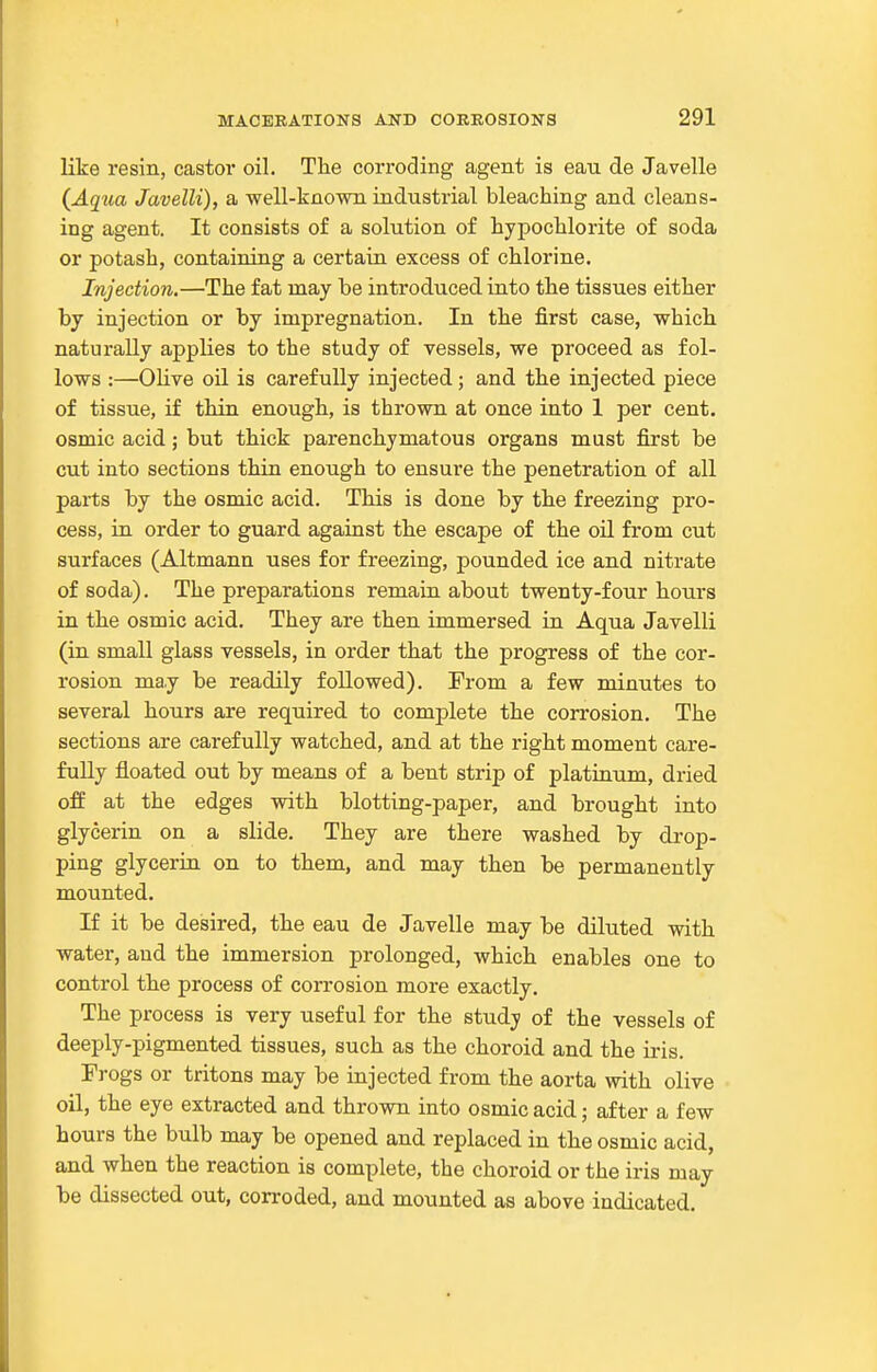 like resin, castoi* oil. The corroding agent is eau de Javelle (^Aqua Javelli), a well-known industrial bleaching and cleans- ing agent. It consists of a solution of hypochlorite of soda or potash, containing a certain excess of chlorine. Injection.—The fat may be introduced into the tissues either by injection or by impregnation. In the first case, which naturally applies to the study of vessels, we proceed as fol- lows :—Olive oil is carefully injected; and the injected piece of tissue, if thin enough, is thrown at once into 1 per cent, osmic acid; but thick parenchymatous organs must first be cut into sections thin enough to ensure the penetration of all parts by the osmic acid. This is done by the freezing pro- cess, iu order to guard against the escape of the oU from cut surfaces (Altmann uses for freezing, pounded ice and nitrate of soda). The preparations remain about twenty-four hours in the osmic acid. They are then immersed in Aqua Javelli (in small glass vessels, in order that the progress of the cor- rosion may be readily followed). From a few minutes to several hours are required to complete the corrosion. The sections are carefully watched, and at the right moment care- fully floated out by means of a bent strip of platinum, dried off at the edges with blotting-paper, and brought into glycerin on a slide. They are there washed by drop- ping glycerin on to them, and may then be permanently mounted. If it be desired, the eau de Javelle may be diluted with water, and the immersion prolonged, which enables one to control the process of corrosion more exactly. The process is very useful for the study of the vessels of deeply-pigmented tissues, such as the choroid and the iris. Frogs or tritons may be injected from the aorta with olive oil, the eye extracted and thrown into osmic acid; after a few hours the bulb may be opened and replaced in the osmic acid, and when the reaction is complete, the choroid or the iris may be dissected out, corroded, and mounted as above indicated.