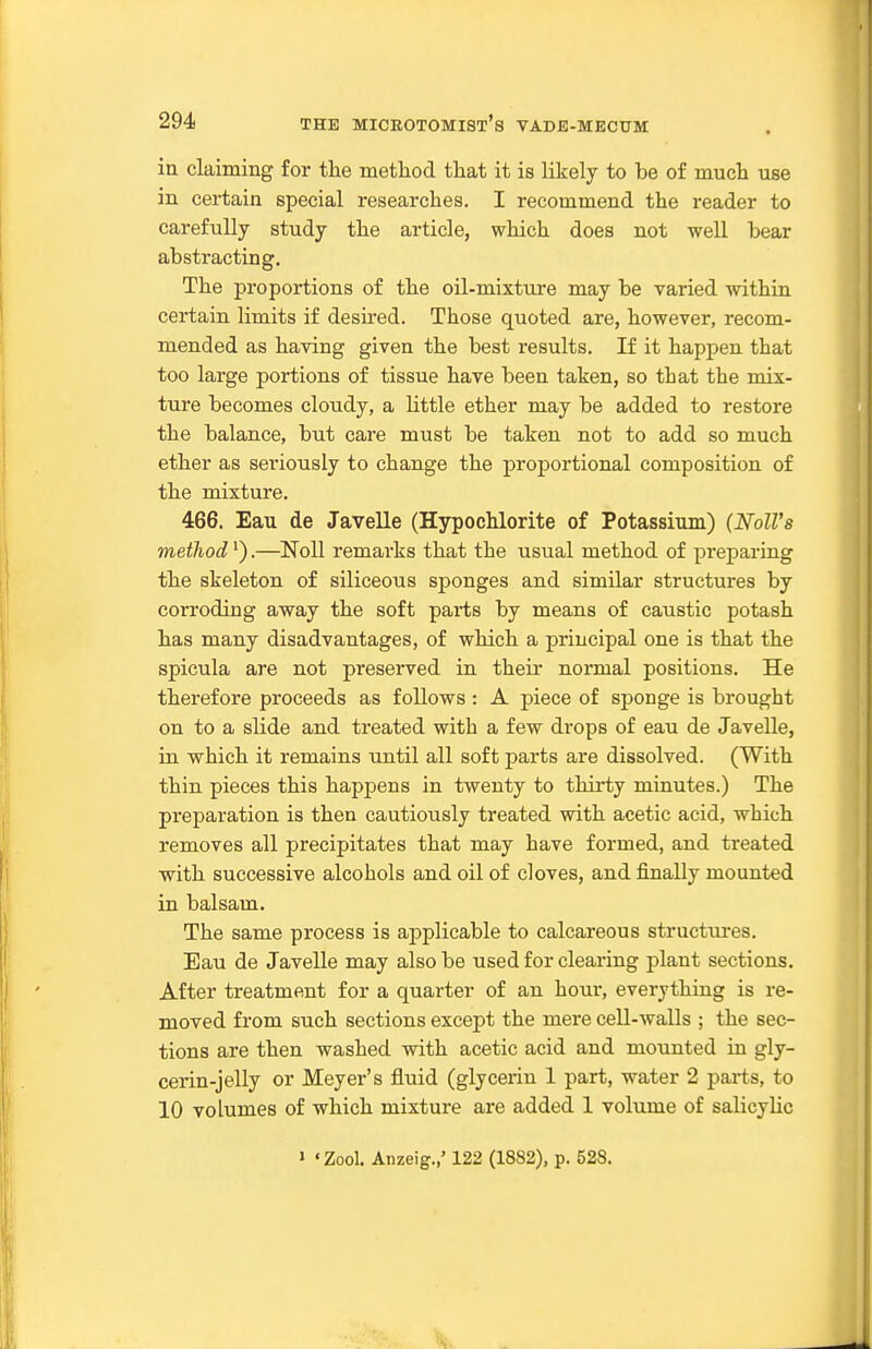 in claiming for tlie method tliat it is likely to be of mucli use in certain special researches. I recommend the reader to carefully study the article, which does not well bear abstracting. The proportions of the oil-mixture may be varied within certain limits if desired. Those quoted are, however, recom- mended as having given the best results. If it happen that too large portions of tissue have been taken, so that the mix- ture becomes cloudy, a little ether may be added to restore the balance, but care must be taken not to add so much ether as seriously to change the proportional composition of the mixture. 466. Eau de Javelle (Hypochlorite of Potassium) (Noll's method').—Noll remarks that the usual method of preparing the skeleton of siliceous sponges and similar structures by corroding away the soft parts by means of caustic potash has many disadvantages, of which a principal one is that the spicula are not preserved in their normal positions. He therefore proceeds as follows : A piece of sponge is brought on to a slide and treated with a few drops of eau de Javelle, in which it remains until all soft parts are dissolved. (With thin pieces this happens in twenty to thirty minutes.) The preparation is then cautiously treated with acetic acid, which removes all precipitates that may have formed, and treated with successive alcohols and oil of cloves, and finally mounted in balsam. The same process is applicable to calcareous structures. Eau de Javelle may also be used for clearing plant sections. After treatment for a quarter of an hour, everything is re- moved from such sections except the mere cell-walls ; the sec- tions are then washed with acetic acid and mounted in gly- cerin-jelly or Meyer's fluid (glycerin 1 part, water 2 parts, to 10 volumes of which mixture are added 1 volume of salicylic 1 'Zool. Aiizeig.,' 122 (1882), p. 528.