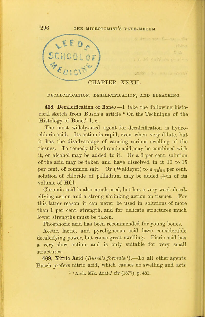 DECALCIFICATION, DESILICIFICATION, AND BLEACHING. 468. Decalcification of Bone.i—I take the following histo- rical sketch from Busch's article  On the Technique of the Histology of Bone, 1. c. The most widely-used agent for decalcification is hydro- chloric acid. Its action is rapid, even when very dilute, but it has the disadvantage of causing serious swelling of the tissues. To remedy this chromic acid^may be combined with it, or alcohol may be added to it. Or a 3 per cent, solution of the acid may be taken and have dissolved in it 10 to 15 per cent, of common salt. Or (Waldeyer) to a y^^-qtj per cent, solution of chloride of palladium may be added V^th of its volume of HCl. Chromic acid is also much used, but has a very weak decal- cifying action and a strong shrinking action on tissues. For this latter reason it can never be used in solutions of more than 1 per cent, strength, and for delicate structures much lower strengths must be taken. Phosphoric acid has been recommended for young bones. Acetic, lactic, and pyroligneous acid have considerable decalcifying power, but cause great swelling. Picric acid has a very slow action, and is only suitable for very small structures. 469. Nitric Acid (Busch's formula^).—To all other agents Busch prefers nitric acid, which causes no swelling and acts