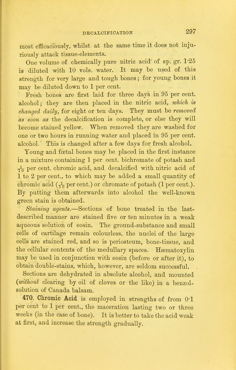 DECALCIPICATION most efficaciously, whilst at the same time it does not inju- riously attack tissue-elements. One volume of chemically pure nitric acid of sp. gr. 1'25 is diluted with 10 vols, water. It may be used of this strength for very large and tough bones; for young bones it may be diluted down to 1 per cent. Fresh bones are first laid for three days in 95 per cent, alcohol; they are then placed in the nitric acid, which is changed daily, for eight or ten days. They must be removed as soon as the decalcification is complete, or else they will become stained yellow. When removed they are washed for one or two hours in running water and placed in 95 per cent, alcohol. This is changed after a few days for fresh alcohol. Toung and foetal bones may be placed in the first instance in a mixture containing 1 per cent, bichromate of potash and ■^^ per cent, chromic acid, and decalcified with nitric acid of 1 to 2 per cent., to which may be added a small quantity of chromic acid (-^-^ per cent.) or chromate of potash (1 per cent.). By putting them afterwards into alcohol the well-known green stain is obtained. Staining agents.—Sections of bone treated in the last- described manner are stained five or ten minutes in a weak aqueous solution of eosin. The ground-substance and small cells of cartilage remain colourless, the nuclei of the large cells are stained red, and so is periosteum, bone-tissue, and the cellular contents of the medullary spaces. Hsematoxylin may be used in conjunction with eosin (before or after it), to obtain double-stains, which, however, are seldom successful. Sections are dehydrated in absolute alcohol, and mounted (without clearing by oil of cloves or the like) in a benzol- solution of Canada balsam. 470. Chromic Acid is employed in strengths of from 0-1 per cent to 1 per cent., the maceration lasting two or three weeks (in the case of bone). It is better to take the acid weak at first, and increase the strength gradually.