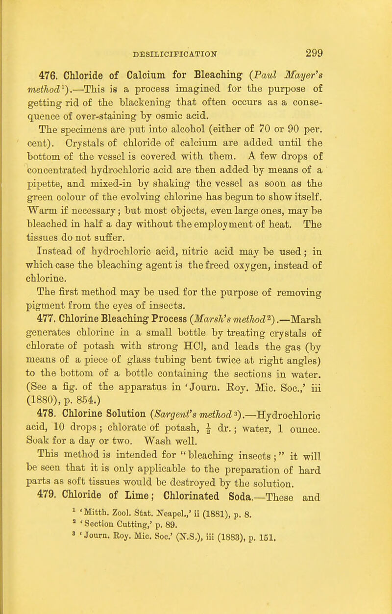 476. Chloride of Calcium for BleacMng- (Paul Mayer's method^).—This is a process imagined for the purpose of getting rid of the blackening that often occurs as a conse- quence of over-staining by osmic acid. The specimens are put into alcohol (either of 70 or 90 per. cent). Crystals of chloride of calcium are added until the bottom of the vessel is covei'ed with them. A few drops of concentrated hydrochloric acid are then added by means of a pipette, and mixed-in by shaking the vessel as soon as the green colour of the evolving chlorine has begun to show itself. Wann if necessary; but most objects, even large ones, may be bleached in half a day without the employment of heat. The tissues do not suffer. Instead of hydrochloric acid, nitric acid may be used; in which case the bleaching agent is the freed oxygen, instead of chlorine. The first method may be used for the purpose of removing pigment from the eyes of insects. 477. Chlorine Bleaching Process (Marsh's method^).—Marsh generates chlorine in a small bottle by treating crystals of chlorate of potash with strong HCl, and leads the gas (by means of a piece of glass tubing bent twice at right angles) to the bottom of a bottle containing the sections in water. (See a fig. of the apparatus in ' Journ. Eoy. Mic. Soc.,' iii (1880), p. 854.) 478. Chlorine Solution (Sargent's metJwd 3).—RjdrochloYiG acid, 10 drops; chlorate of potash, ^ dr.; water, 1 ounce. Soak for a day or two. Wash well. This method is intended for  bleaching insects ; it will be seen that it is only applicable to the preparation of hard parts as soft tissues would be destroyed by the solution. 479. Chloride of Lime; Chlorinated Soda.—These and 1 'Mitth. Zool. Stat. Neapel.,' ii (1881), p. 8. ' ' Section Cutting,' p. 89. ' 'Journ. Roy. Mic. Soc' (N.S.), iii (1883), p. 151.